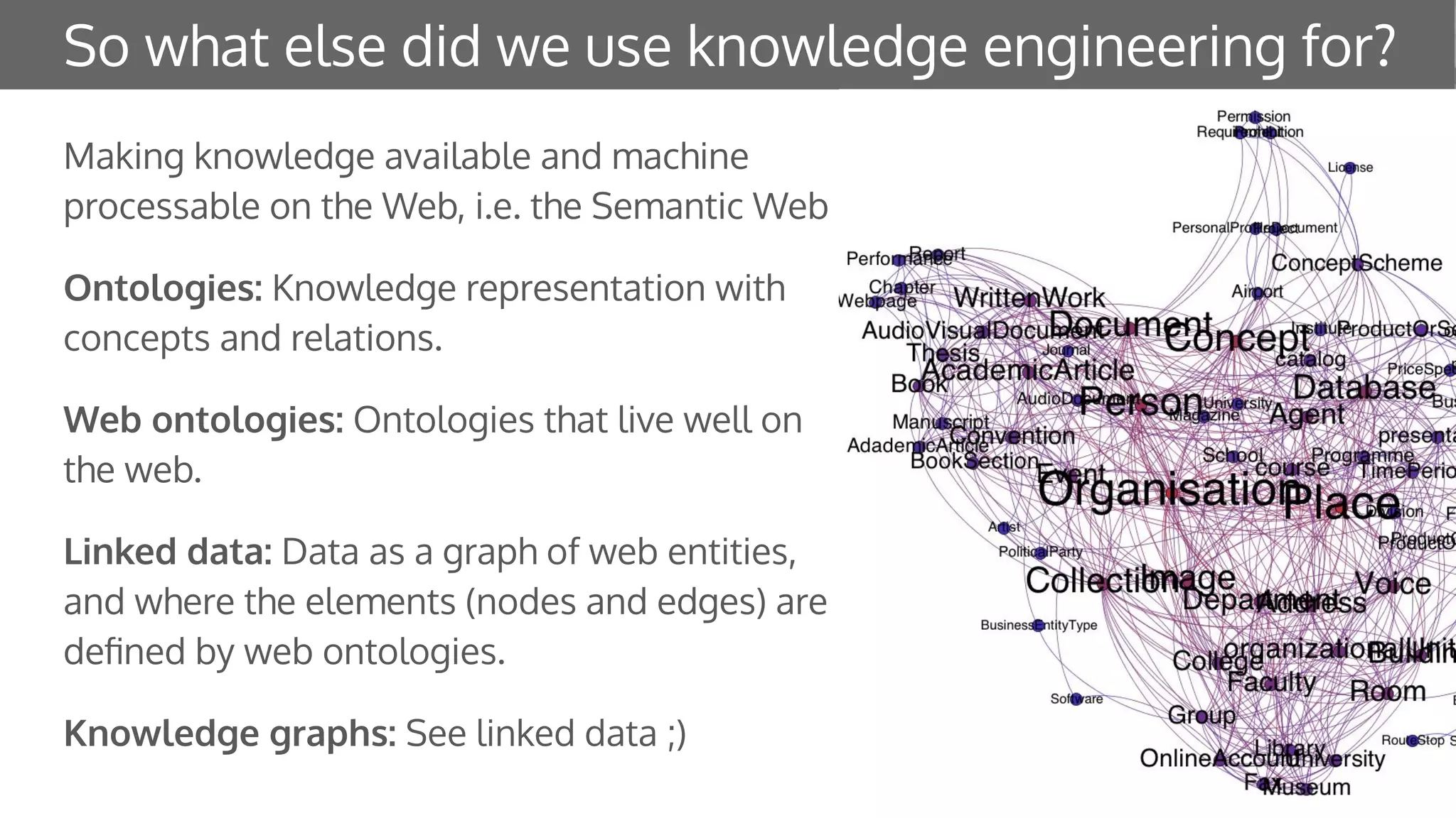 So what else did we use knowledge engineering for?
Making knowledge available and machine
processable on the Web, i.e. the Semantic Web
Ontologies: Knowledge representation with
concepts and relations.
Web ontologies: Ontologies that live well on
the web.
Linked data: Data as a graph of web entities,
and where the elements (nodes and edges) are
deﬁned by web ontologies.
Knowledge graphs: See linked data ;)
 