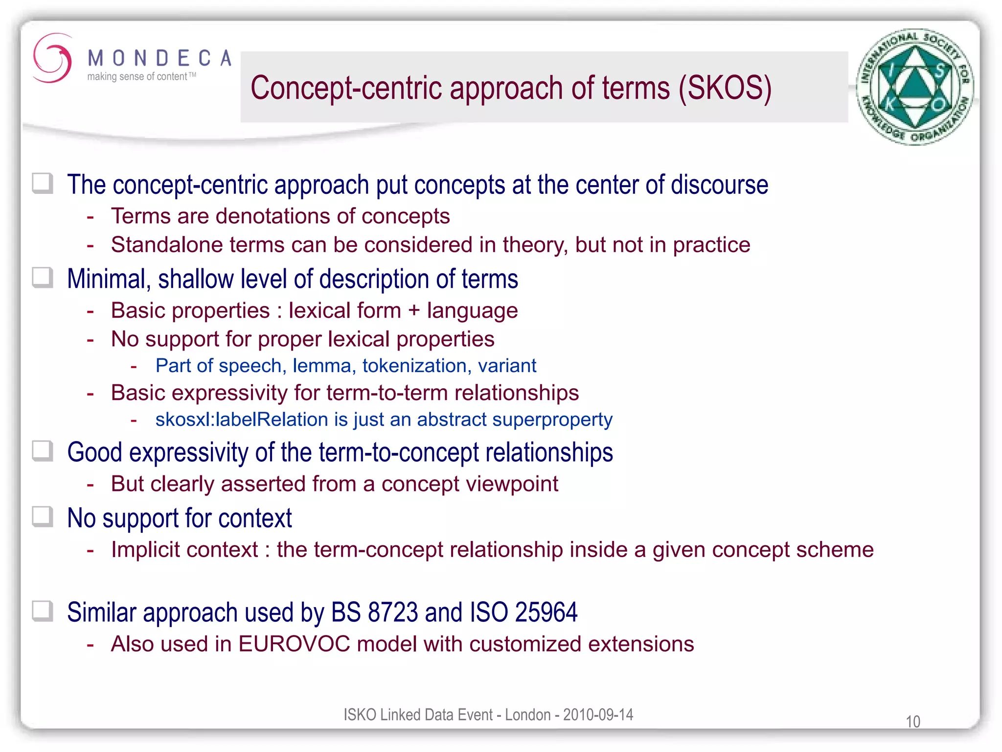 Concept-centric approach of terms (SKOS) The concept-centric approach put concepts at the center of discourse Terms are denotations of concepts Standalone terms can be considered in theory, but not in practice Minimal, shallow level of description of terms Basic properties : lexical form + language No support for proper lexical properties Part of speech, lemma, tokenization, variant Basic expressivity for term-to-term relationships skosxl:labelRelation is just an abstract superproperty Good expressivity of the term-to-concept relationships But clearly asserted from a concept viewpoint No support for context Implicit context : the term-concept relationship inside a given concept scheme Similar approach used by BS 8723 and ISO 25964 Also used in EUROVOC model with customized extensions 