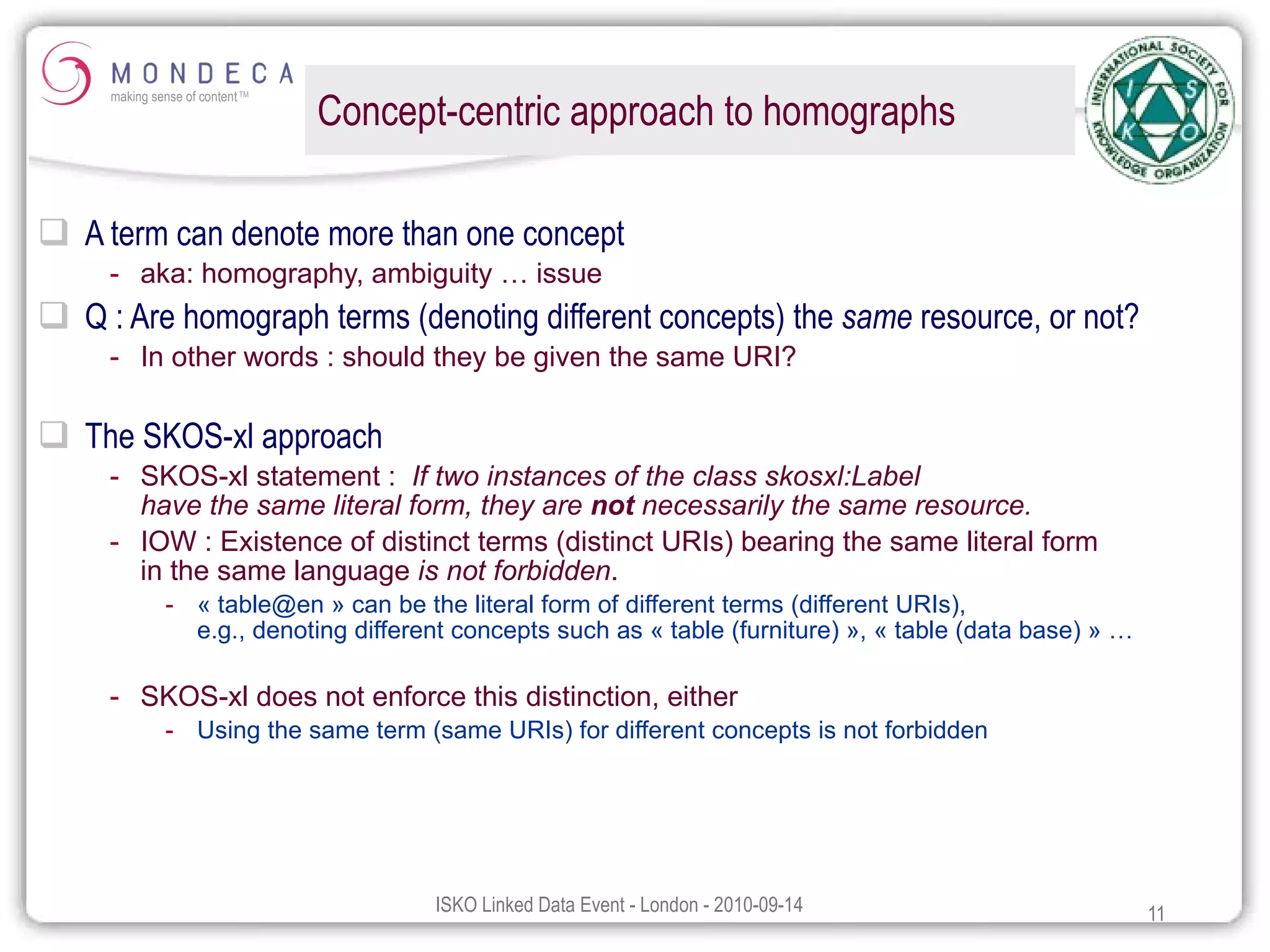 Concept-centric approach to homographs A term can denote more than one concept aka: homography, ambiguity … issue Q : Are homograph terms (denoting different concepts) the  same  resource, or not? In other words : should they be given the same URI? The SKOS-xl approach SKOS-xl statement :  If two instances of the class skosxl:Label  have the same literal form, they are  not  necessarily the same resource.  IOW : Existence of distinct terms (distinct URIs) bearing the same literal form  in the same language  is not forbidden . « table@en » can be the literal form of different terms (different URIs),  e.g., denoting different concepts such as « table (furniture) », « table (data base) » … SKOS-xl does not enforce this distinction, either Using the same term (same URIs) for different concepts is not forbidden 