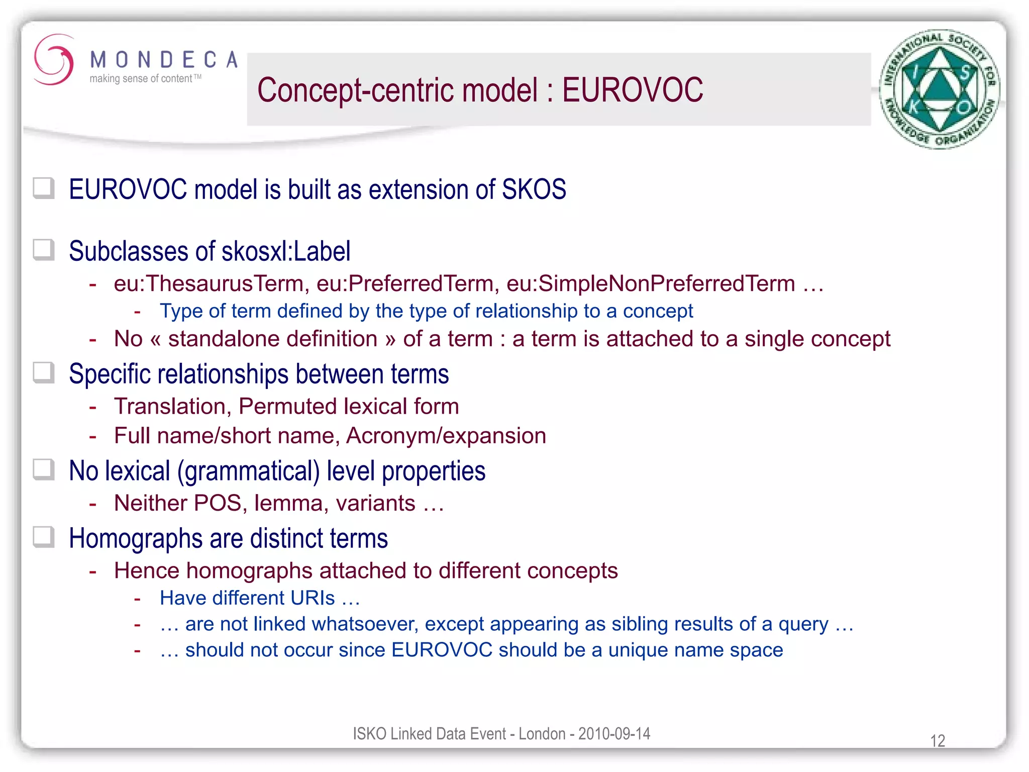 Concept-centric model : EUROVOC EUROVOC model is built as extension of SKOS Subclasses of skosxl:Label eu:ThesaurusTerm, eu:PreferredTerm, eu:SimpleNonPreferredTerm … Type of term defined by the type of relationship to a concept No « standalone definition » of a term : a term is attached to a single concept Specific relationships between terms Translation, Permuted lexical form Full name/short name, Acronym/expansion No lexical (grammatical) level properties Neither POS, lemma, variants … Homographs are distinct terms Hence homographs attached to different concepts  Have different URIs … …  are not linked whatsoever, except appearing as sibling results of a query … …  should not occur since EUROVOC should be a unique name space 