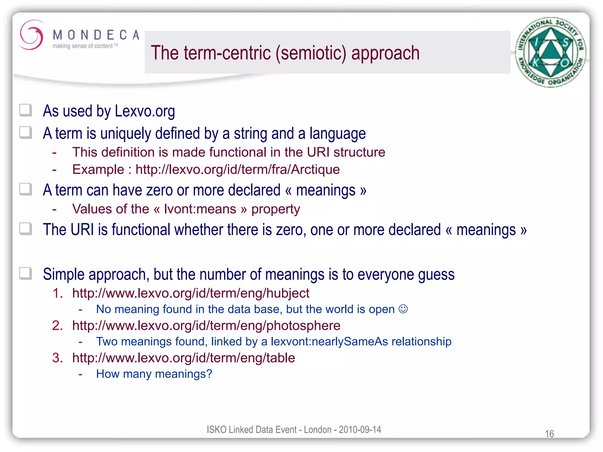 The term-centric (semiotic) approach As used by Lexvo.org A term is uniquely defined by a string and a language This definition is made functional in the URI structure Example :  http:// lexvo.org /id/ term /fra/Arctique A term can have zero or more declared « meanings » Values of the « lvont:means » property The URI is functional whether there is zero, one or more declared « meanings » Simple approach, but the number of meanings is to everyone guess http://www.lexvo.org/id/term/eng/hubject   No meaning found in the data base, but the world is open   http://www.lexvo.org/id/term/eng/photosphere   Two meanings found, linked by a lexvont:nearlySameAs relationship http://www.lexvo.org/id/term/eng/table   How many meanings? 