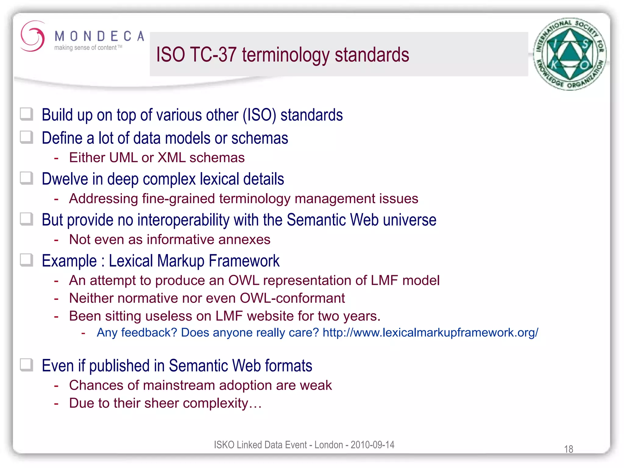 ISO TC-37 terminology standards Build up on top of various other (ISO) standards Define a lot of data models or schemas Either UML or XML schemas Dwelve in deep complex lexical details Addressing fine-grained terminology management issues But provide no interoperability with the Semantic Web universe Not even as informative annexes Example : Lexical Markup Framework An attempt to produce an OWL representation of LMF model Neither normative nor even OWL-conformant Been sitting useless on LMF website for two years. Any feedback? Does anyone really care? http://www.lexicalmarkupframework.org/ Even if published in Semantic Web formats Chances of mainstream adoption are weak Due to their sheer complexity… 