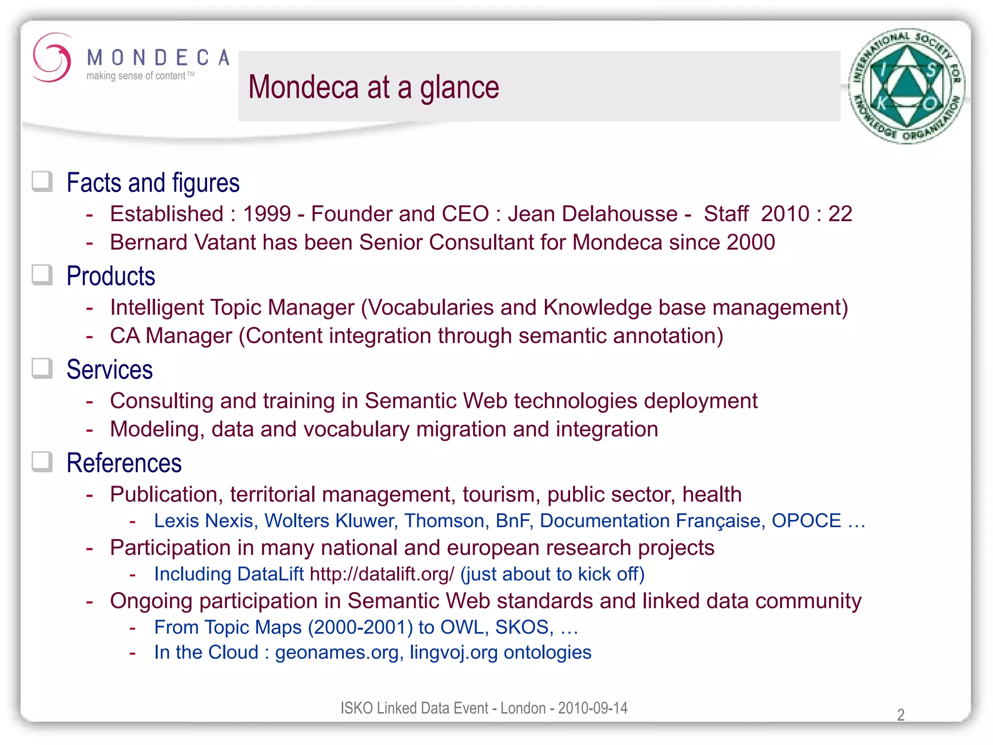 Mondeca at a glance Facts and figures  Established : 1999 - Founder and CEO : Jean Delahousse -  Staff  2010 : 22 Bernard Vatant has been Senior Consultant for Mondeca since 2000  Products Intelligent Topic Manager (Vocabularies and Knowledge base management) CA Manager (Content integration through semantic annotation) Services Consulting and training in Semantic Web technologies deployment Modeling, data and vocabulary migration and integration References Publication, territorial management, tourism, public sector, health Lexis Nexis, Wolters Kluwer, Thomson, BnF, Documentation Française, OPOCE … Participation in many national and european research projects Including DataLift  http://datalift.org/  (just about to kick off) Ongoing participation in Semantic Web standards and linked data community From Topic Maps (2000-2001) to OWL, SKOS, … In the Cloud : geonames.org, lingvoj.org ontologies 