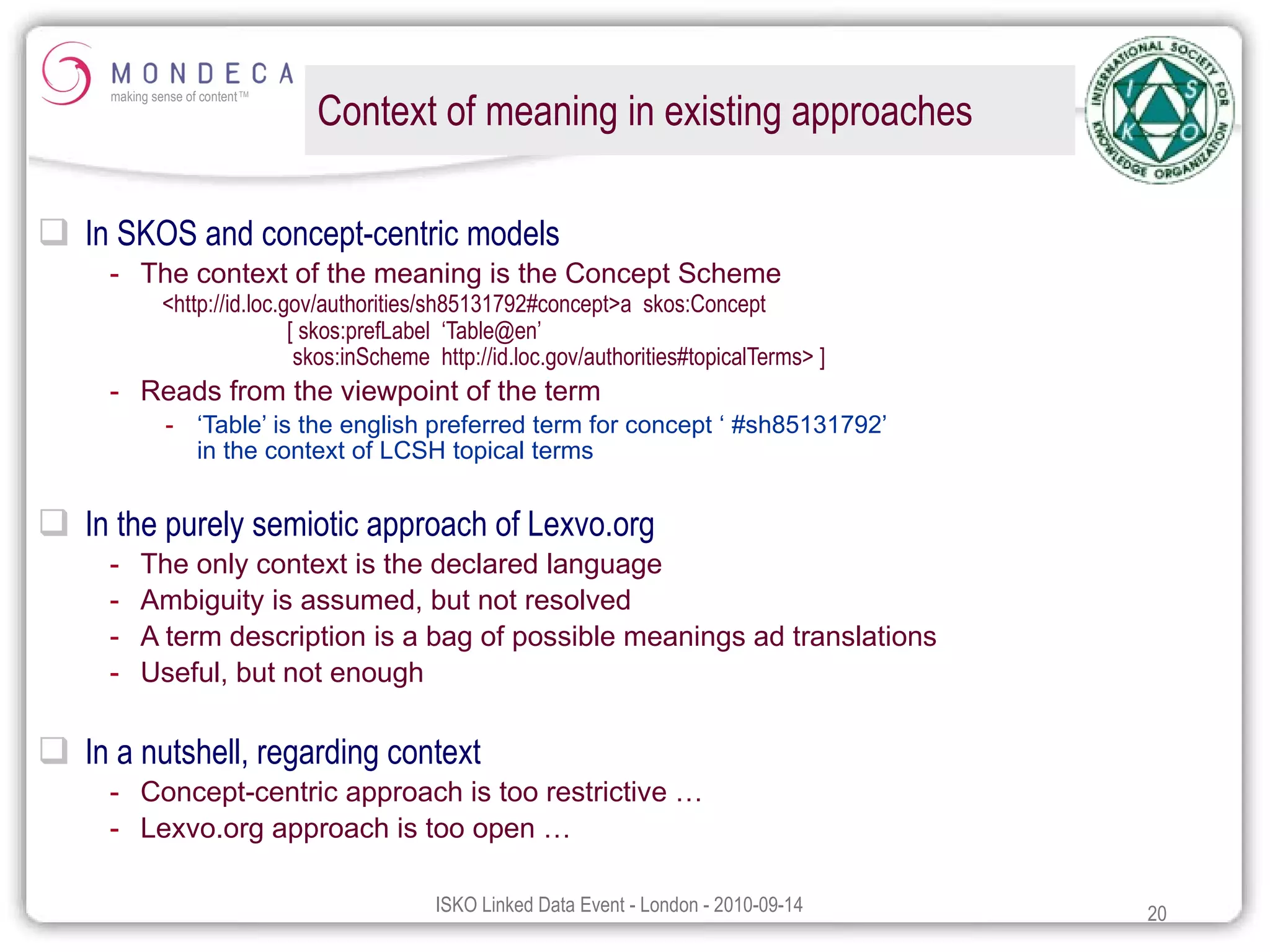Context of meaning in existing approaches In SKOS and concept-centric models The context of the meaning is the Concept Scheme <http://id.loc.gov/authorities/sh85131792#concept>a  skos:Concept  [ skos:prefLabel  ‘Table@en’    skos:inScheme  http://id.loc.gov/authorities#topicalTerms> ] Reads from the viewpoint of the term ‘ Table’ is the english preferred term for concept ‘ #sh85131792’ in the context of LCSH topical terms In the purely semiotic approach of Lexvo.org The only context is the declared language Ambiguity is assumed, but not resolved A term description is a bag of possible meanings ad translations Useful, but not enough In a nutshell, regarding context Concept-centric approach is too restrictive … Lexvo.org approach is too open … 