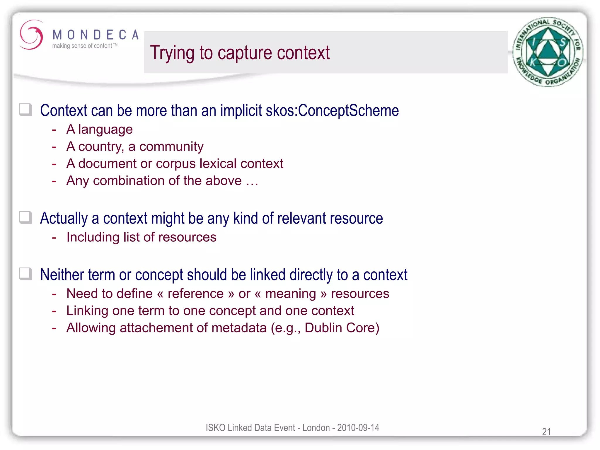 Trying to capture context Context can be more than an implicit skos:ConceptScheme A language A country, a community A document or corpus lexical context Any combination of the above … Actually a context might be any kind of relevant resource Including list of resources Neither term or concept should be linked directly to a context Need to define « reference » or « meaning » resources Linking one term to one concept and one context Allowing attachement of metadata (e.g., Dublin Core) 