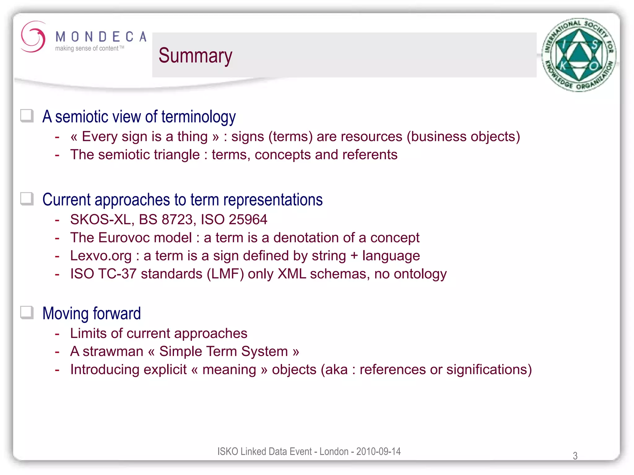 Summary A semiotic view of terminology « Every sign is a thing » : signs (terms) are resources (business objects) The semiotic triangle : terms, concepts and referents Current approaches to term representations SKOS-XL, BS 8723, ISO 25964 The Eurovoc model : a term is a denotation of a concept Lexvo.org : a term is a sign defined by string + language ISO TC-37 standards (LMF) only XML schemas, no ontology  Moving forward Limits of current approaches A strawman « Simple Term System » Introducing explicit « meaning » objects (aka : references or significations) 