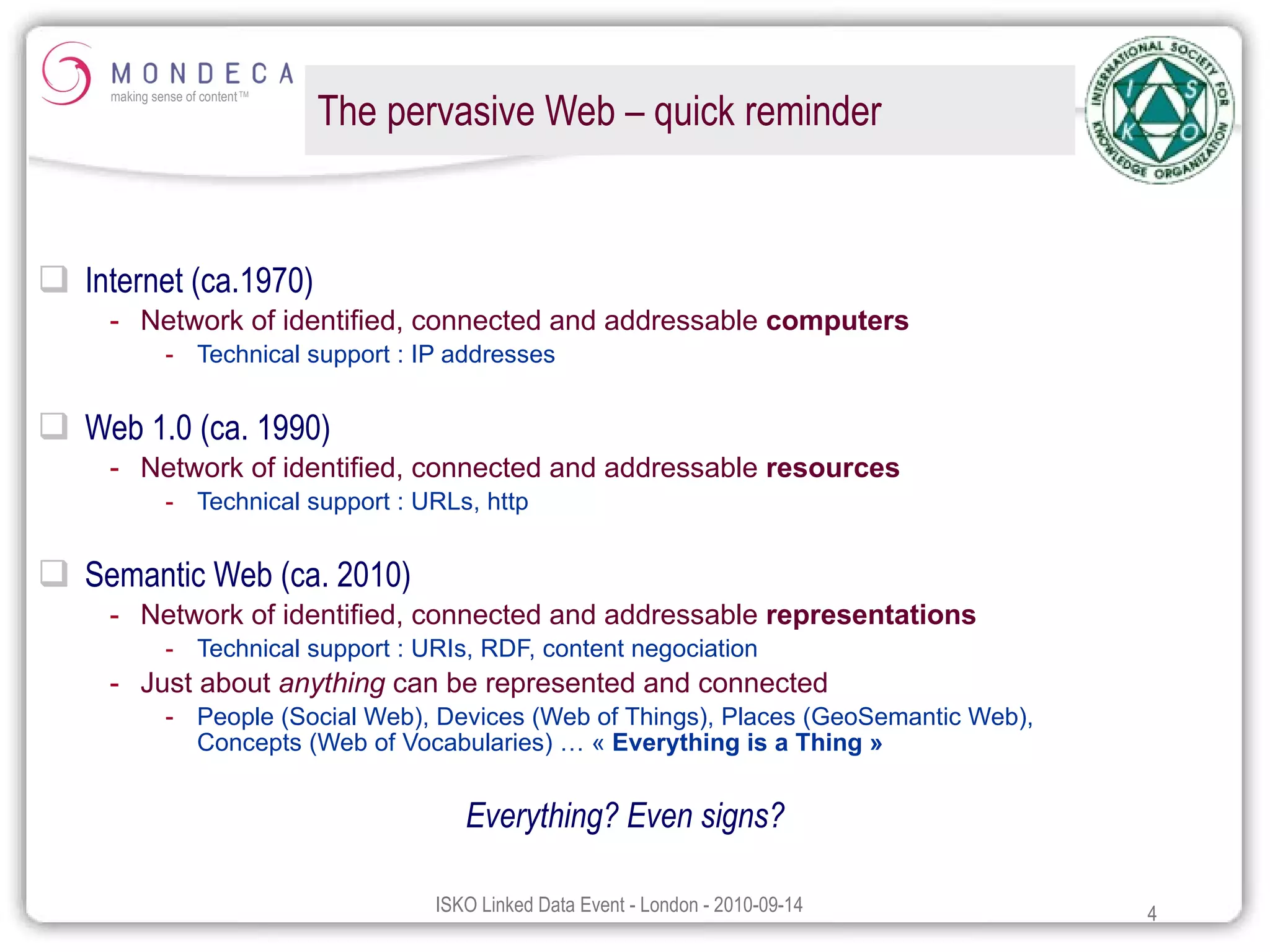 The pervasive Web – quick reminder Internet (ca.1970) Network of identified, connected and addressable  computers Technical support : IP addresses Web 1.0 (ca. 1990) Network of identified, connected and addressable  resources Technical support : URLs, http Semantic Web (ca. 2010) Network of identified, connected and addressable  representations Technical support : URIs, RDF, content negociation Just about  anything  can be represented and connected People (Social Web), Devices (Web of Things), Places (GeoSemantic Web),  Concepts (Web of Vocabularies) … «  Everything is a Thing » Everything? Even signs? 