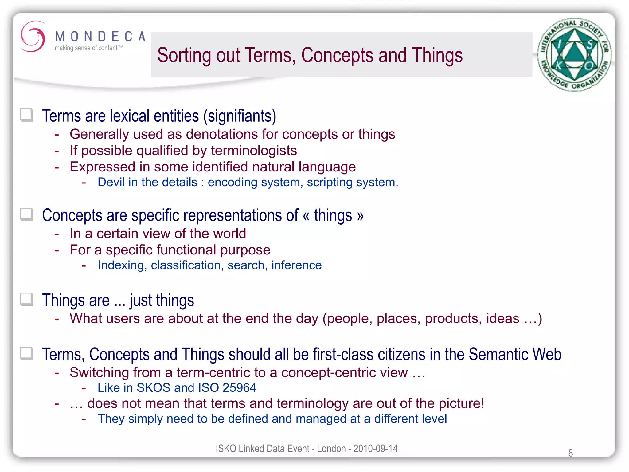 Sorting out Terms, Concepts and Things Terms are lexical entities (signifiants) Generally used as denotations for concepts or things If possible qualified by terminologists Expressed in some identified natural language Devil in the details : encoding system, scripting system. Concepts are specific representations of « things » In a certain view of the world For a specific functional purpose Indexing, classification, search, inference Things are ... just things What users are about at the end the day (people, places, products, ideas …) Terms, Concepts and Things should all be first-class citizens in the Semantic Web Switching from a term-centric to a concept-centric view … Like in SKOS and ISO 25964 …  does not mean that terms and terminology are out of the picture! They simply need to be defined and managed at a different level 