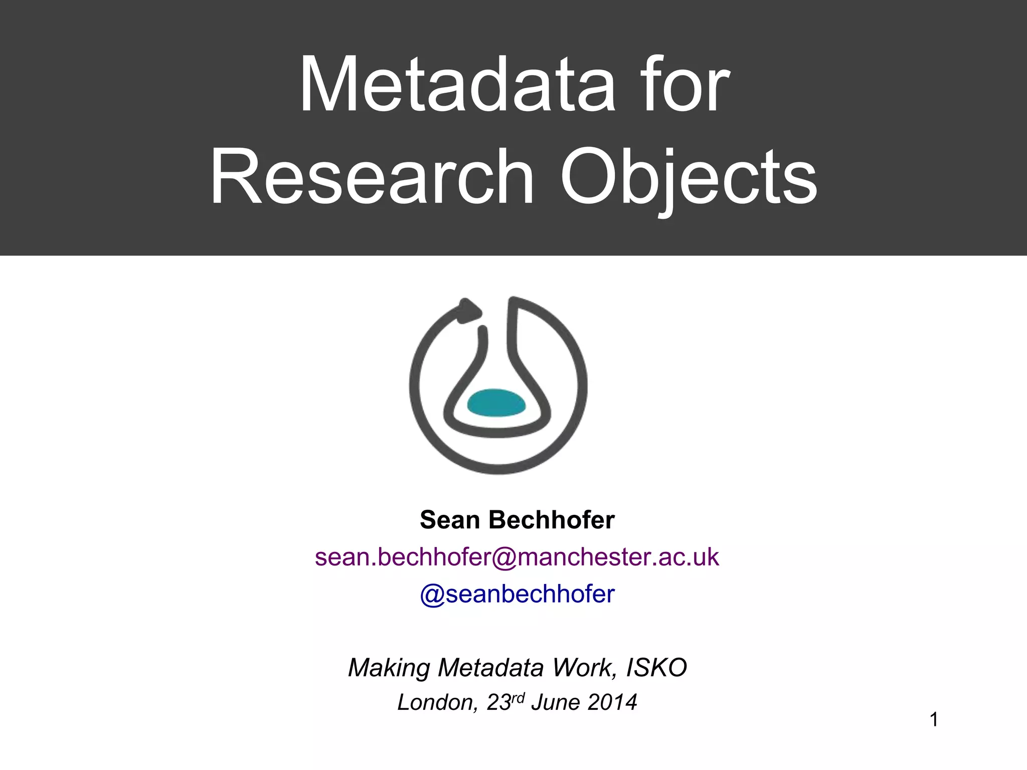 Sean Bechhofer
sean.bechhofer@manchester.ac.uk
@seanbechhofer
Making Metadata Work, ISKO
London, 23rd June 2014
Metadata for
Research Objects
1
 