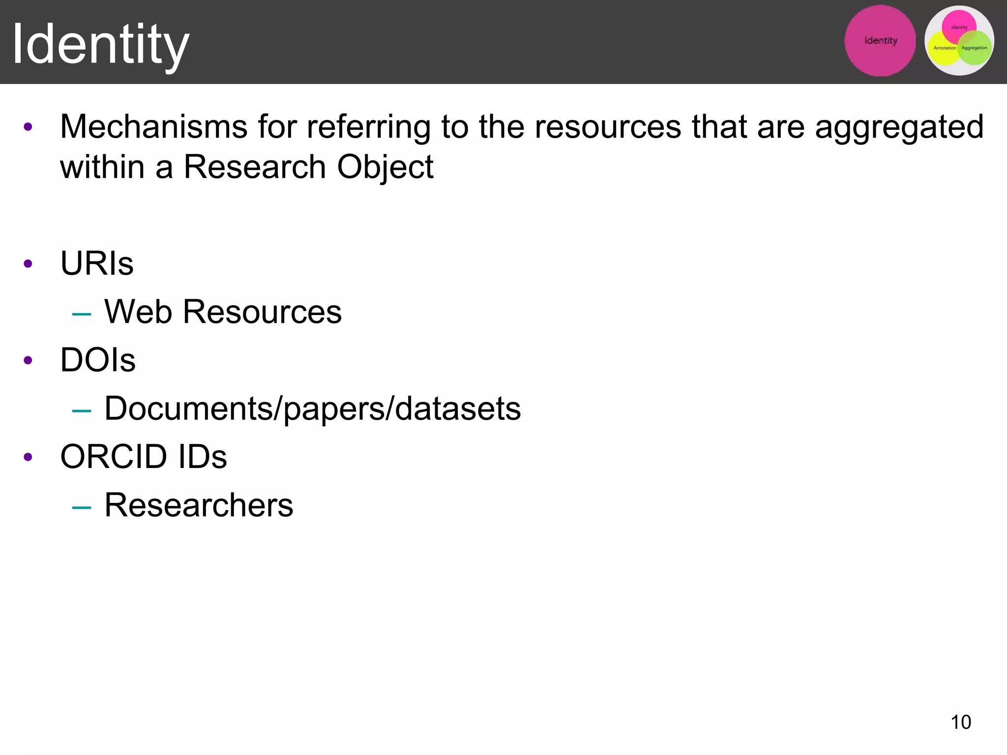 Identity
• Mechanisms for referring to the resources that are aggregated
within a Research Object
• URIs
– Web Resources
• DOIs
– Documents/papers/datasets
• ORCID IDs
– Researchers
10
 