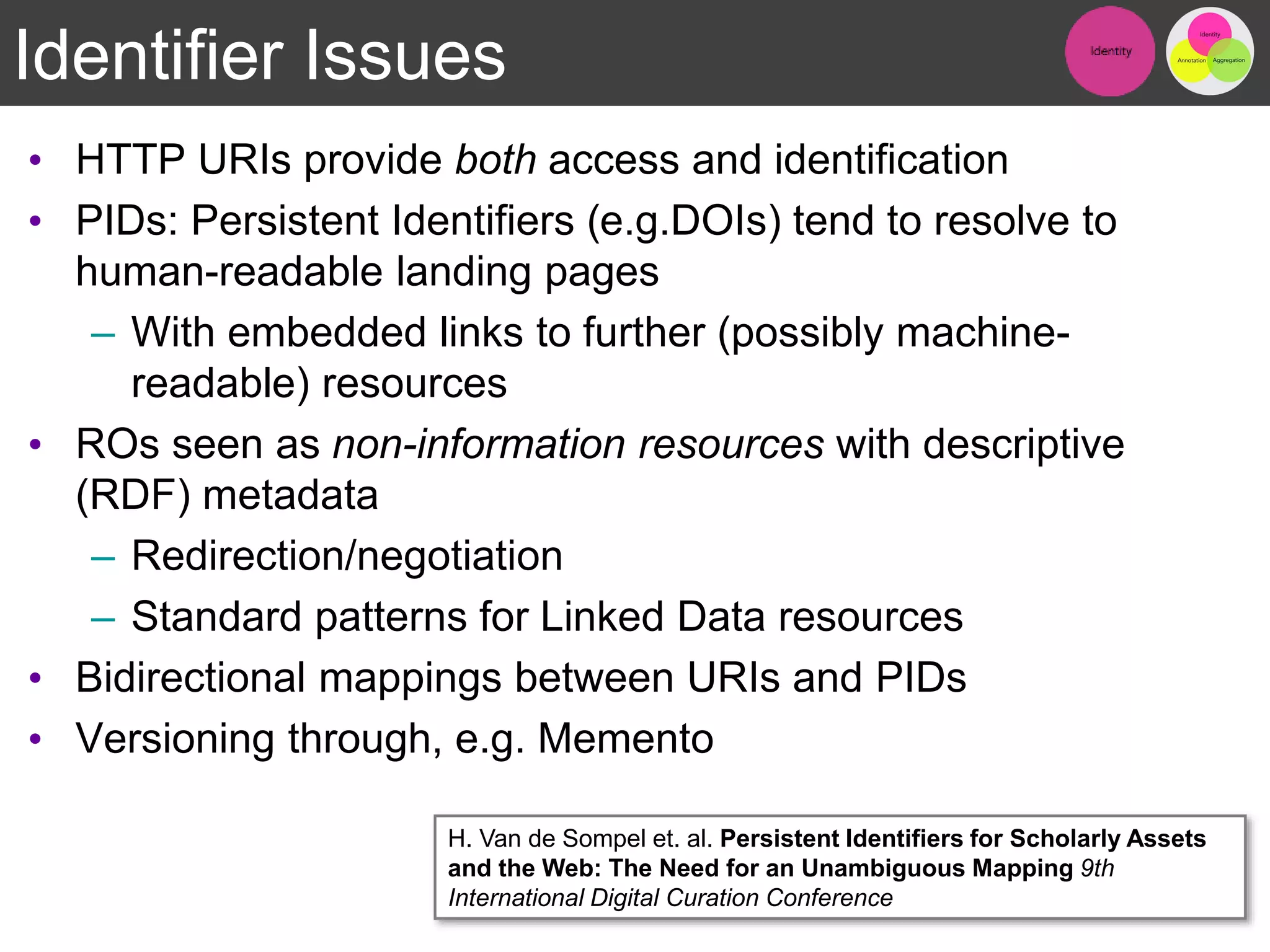 Identifier Issues
• HTTP URIs provide both access and identification
• PIDs: Persistent Identifiers (e.g.DOIs) tend to resolve to
human-readable landing pages
– With embedded links to further (possibly machine-
readable) resources
• ROs seen as non-information resources with descriptive
(RDF) metadata
– Redirection/negotiation
– Standard patterns for Linked Data resources
• Bidirectional mappings between URIs and PIDs
• Versioning through, e.g. Memento
11
H. Van de Sompel et. al. Persistent Identifiers for Scholarly Assets
and the Web: The Need for an Unambiguous Mapping 9th
International Digital Curation Conference
 