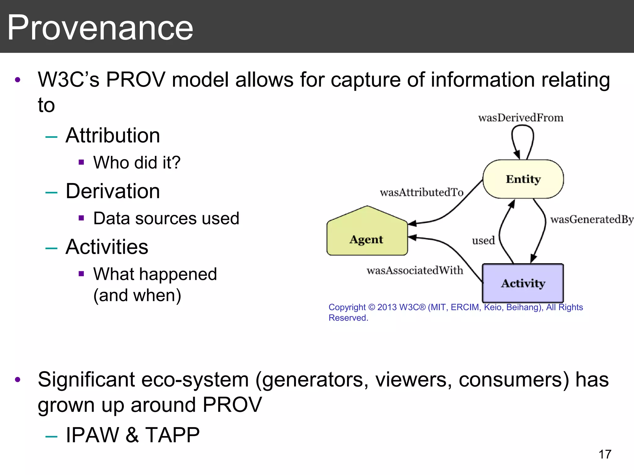 Provenance
• W3C’s PROV model allows for capture of information relating
to
– Attribution
 Who did it?
– Derivation
 Data sources used
– Activities
 What happened
(and when)
• Significant eco-system (generators, viewers, consumers) has
grown up around PROV
– IPAW & TAPP
17
Copyright © 2013 W3C® (MIT, ERCIM, Keio, Beihang), All Rights
Reserved.
 