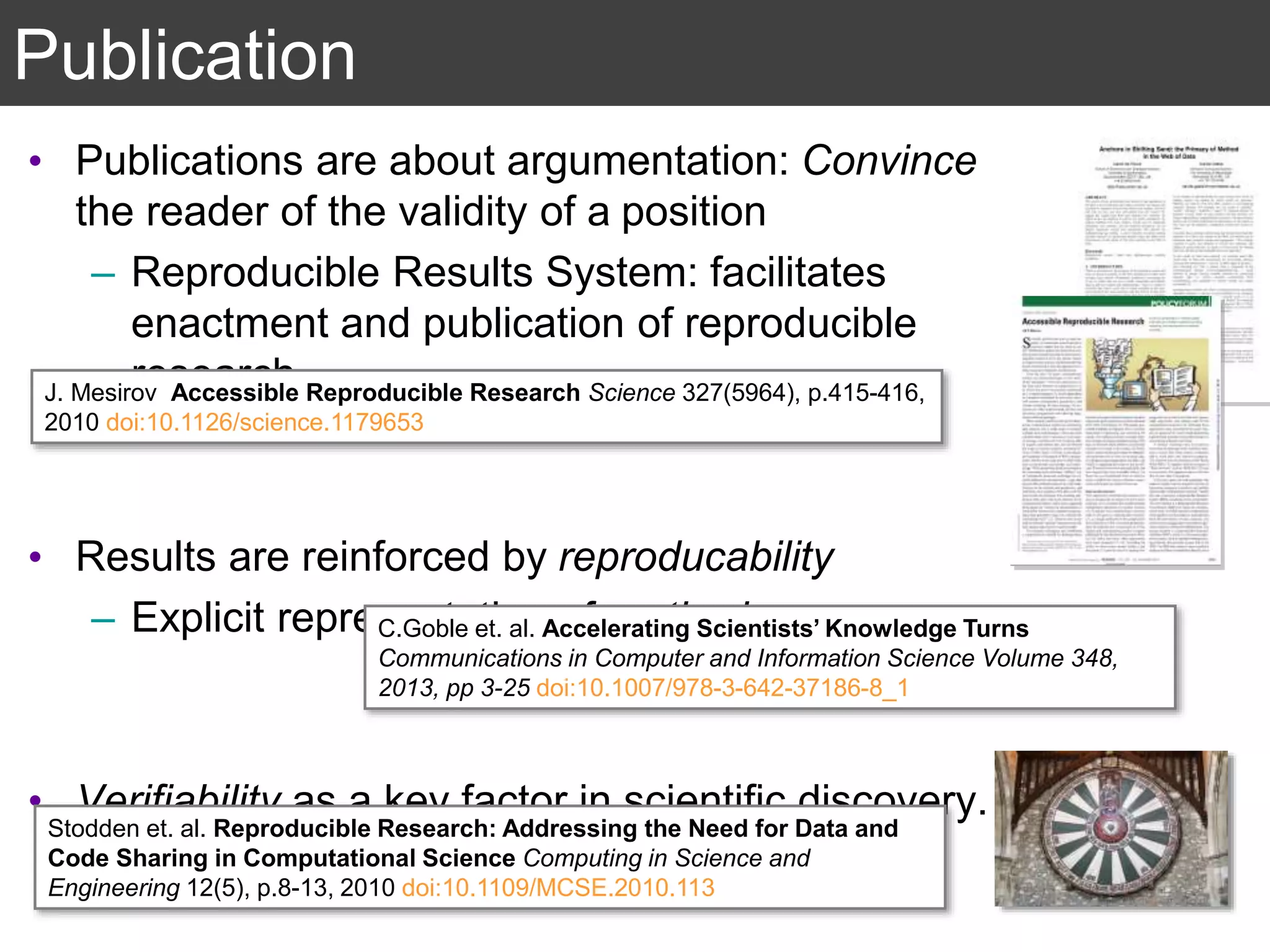 Publication
• Publications are about argumentation: Convince
the reader of the validity of a position
– Reproducible Results System: facilitates
enactment and publication of reproducible
research.
• Results are reinforced by reproducability
– Explicit representation of method.
• Verifiability as a key factor in scientific discovery.
J. Mesirov Accessible Reproducible Research Science 327(5964), p.415-416,
2010 doi:10.1126/science.1179653
Stodden et. al. Reproducible Research: Addressing the Need for Data and
Code Sharing in Computational Science Computing in Science and
Engineering 12(5), p.8-13, 2010 doi:10.1109/MCSE.2010.113
C.Goble et. al. Accelerating Scientists’ Knowledge Turns
Communications in Computer and Information Science Volume 348,
2013, pp 3-25 doi:10.1007/978-3-642-37186-8_1
 