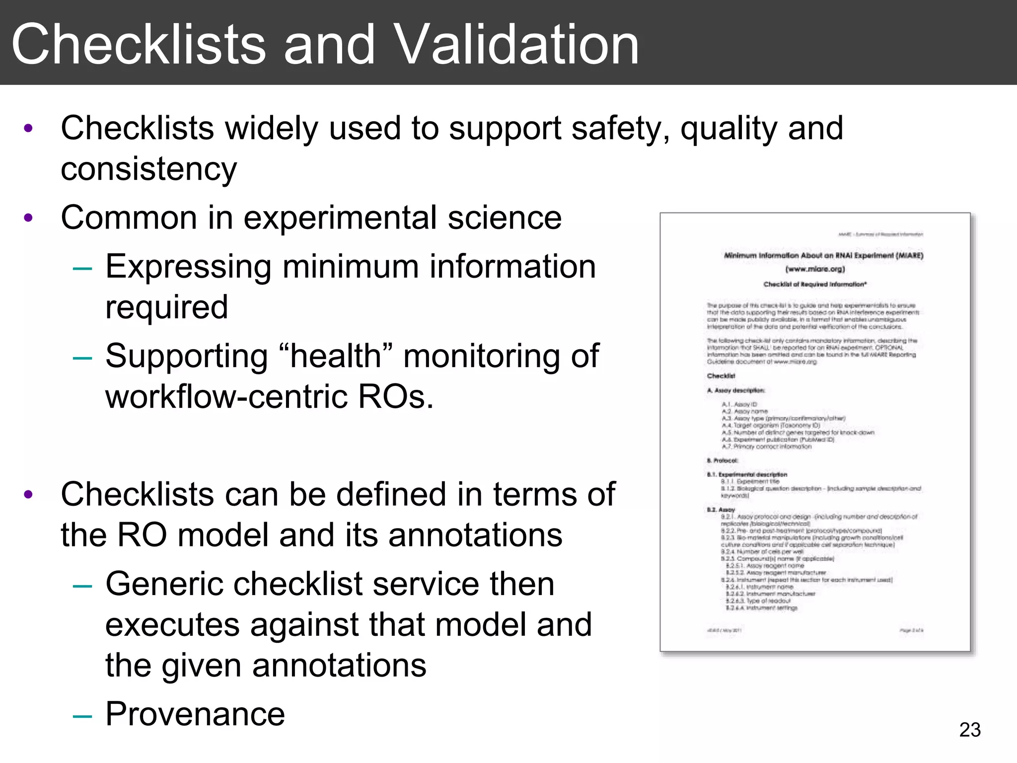 Checklists and Validation
• Checklists widely used to support safety, quality and
consistency
• Common in experimental science
– Expressing minimum information
required
– Supporting “health” monitoring of
workflow-centric ROs.
• Checklists can be defined in terms of
the RO model and its annotations
– Generic checklist service then
executes against that model and
the given annotations
– Provenance 23
 