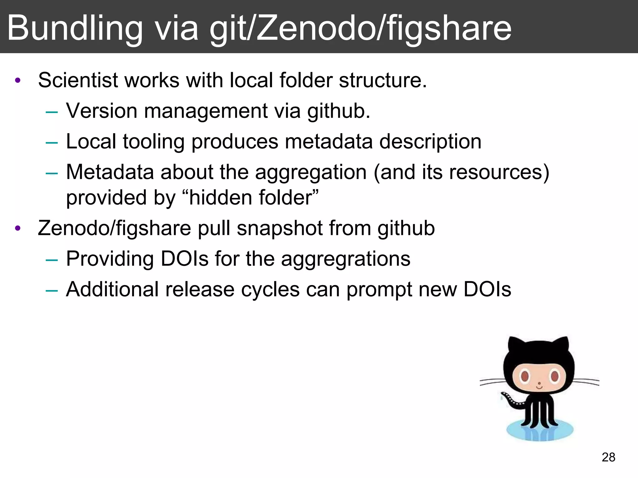 Bundling via git/Zenodo/figshare
• Scientist works with local folder structure.
– Version management via github.
– Local tooling produces metadata description
– Metadata about the aggregation (and its resources)
provided by “hidden folder”
• Zenodo/figshare pull snapshot from github
– Providing DOIs for the aggregrations
– Additional release cycles can prompt new DOIs
28
 