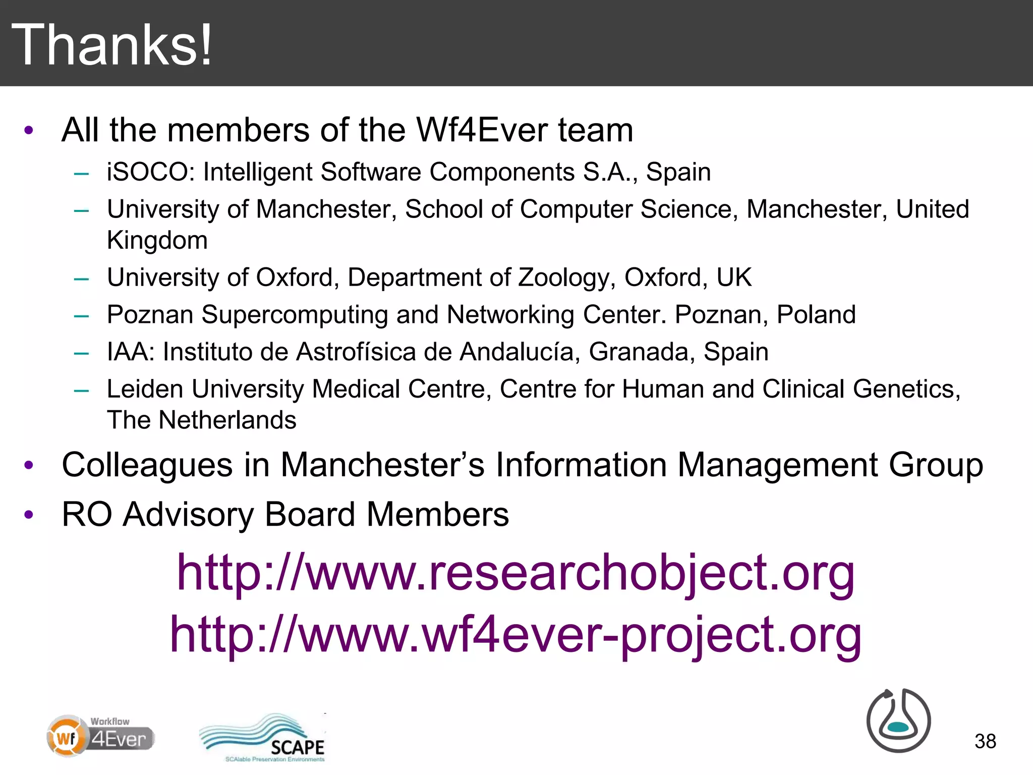 Thanks!
• All the members of the Wf4Ever team
– iSOCO: Intelligent Software Components S.A., Spain
– University of Manchester, School of Computer Science, Manchester, United
Kingdom
– University of Oxford, Department of Zoology, Oxford, UK
– Poznan Supercomputing and Networking Center. Poznan, Poland
– IAA: Instituto de Astrofísica de Andalucía, Granada, Spain
– Leiden University Medical Centre, Centre for Human and Clinical Genetics,
The Netherlands
• Colleagues in Manchester’s Information Management Group
• RO Advisory Board Members
38
http://www.researchobject.org
http://www.wf4ever-project.org
 