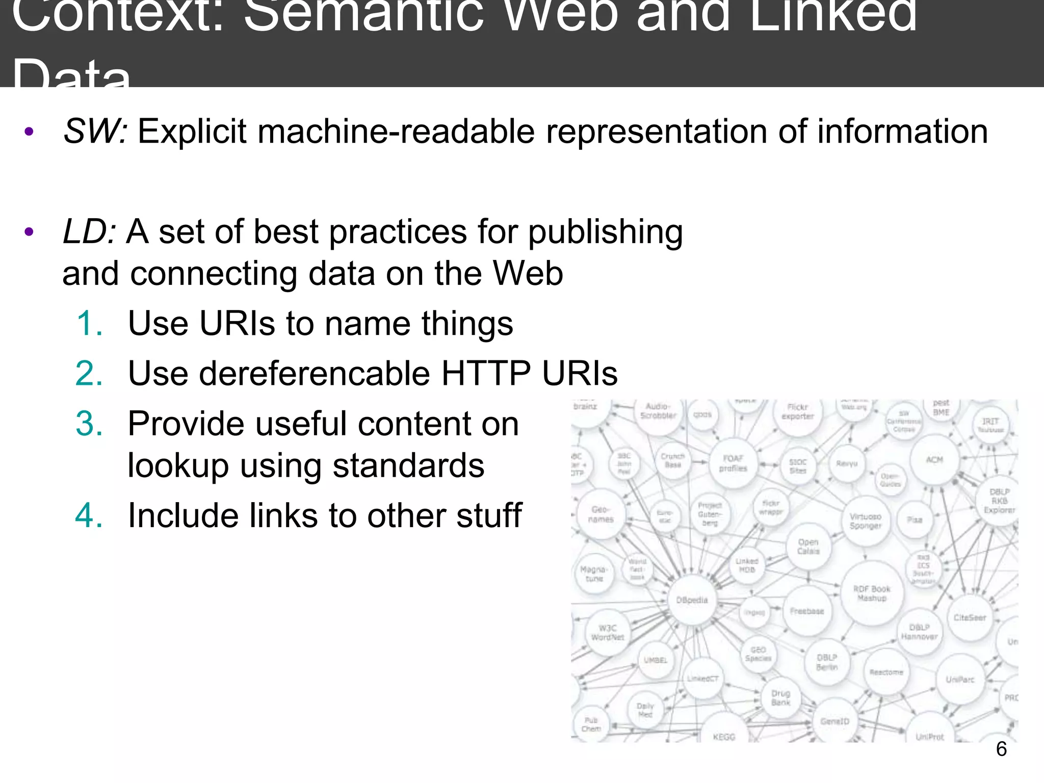 Context: Semantic Web and Linked
Data
• SW: Explicit machine-readable representation of information
• LD: A set of best practices for publishing
and connecting data on the Web
1. Use URIs to name things
2. Use dereferencable HTTP URIs
3. Provide useful content on
lookup using standards
4. Include links to other stuff
6
 
