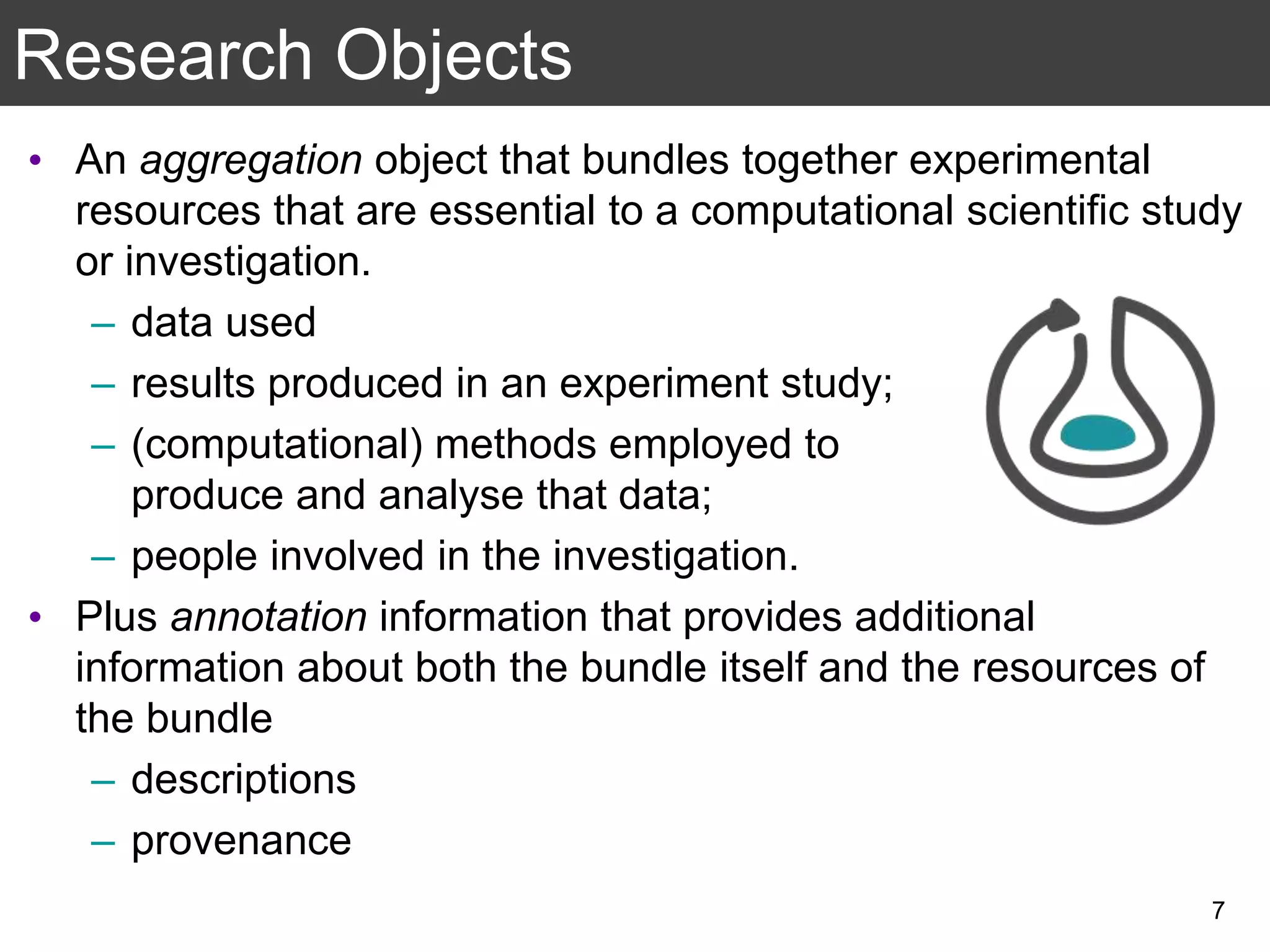 • An aggregation object that bundles together experimental
resources that are essential to a computational scientific study
or investigation.
– data used
– results produced in an experiment study;
– (computational) methods employed to
produce and analyse that data;
– people involved in the investigation.
• Plus annotation information that provides additional
information about both the bundle itself and the resources of
the bundle
– descriptions
– provenance
Research Objects
7
 