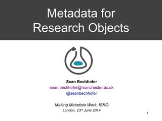 Sean Bechhofer
sean.bechhofer@manchester.ac.uk
@seanbechhofer
Making Metadata Work, ISKO
London, 23rd June 2014
Metadata for
Research Objects
1
 