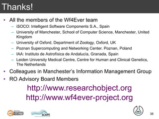Thanks!
• All the members of the Wf4Ever team
– iSOCO: Intelligent Software Components S.A., Spain
– University of Manchester, School of Computer Science, Manchester, United
Kingdom
– University of Oxford, Department of Zoology, Oxford, UK
– Poznan Supercomputing and Networking Center. Poznan, Poland
– IAA: Instituto de Astrofísica de Andalucía, Granada, Spain
– Leiden University Medical Centre, Centre for Human and Clinical Genetics,
The Netherlands
• Colleagues in Manchester’s Information Management Group
• RO Advisory Board Members
38
http://www.researchobject.org
http://www.wf4ever-project.org
 
