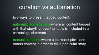 curation vs automation
two ways to present tagged content:
automatic aggregations where all content tagged
with that storyline, event or topic is included in a
chronological stream
manual curations where a journalist picks and
orders content in order to tell a particular story
 