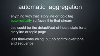 anything with that storyline or topic tag
automatically surfaces it in that stream
this could be the default/out-of-hours state for a
storyline or topic page
less time-consuming, but no control over tone
and sequence
automatic aggregation
 