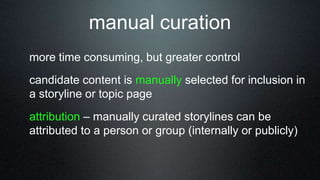 more time consuming, but greater control
candidate content is manually selected for inclusion in
a storyline or topic page
attribution – manually curated storylines can be
attributed to a person or group (internally or publicly)
manual curation
 