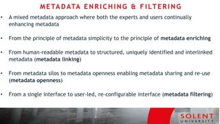 • A mixed metadata approach where both the experts and users continually
enhancing metadata
• From the principle of metadata simplicity to the principle of metadata enriching
• From human-readable metadata to structured, uniquely identified and interlinked
metadata (metadata linking)
• From metadata silos to metadata openness enabling metadata sharing and re-use
(metadata openness)
• From a single interface to user-led, re-configurable interface (metadata filtering)
METAD ATA EN R I C H I N G & F I LT ER I N G
 