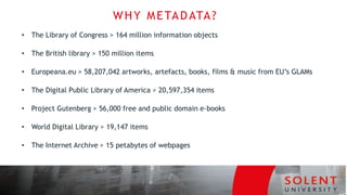 • The Library of Congress > 164 million information objects
• The British library > 150 million items
• Europeana.eu > 58,207,042 artworks, artefacts, books, films & music from EU’s GLAMs
• The Digital Public Library of America > 20,597,354 items
• Project Gutenberg > 56,000 free and public domain e-books
• World Digital Library > 19,147 items
• The Internet Archive > 15 petabytes of webpages
WHY METADATA?
 