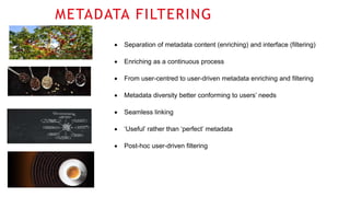 METADATA FILTERING
 Separation of metadata content (enriching) and interface (filtering)
 Enriching as a continuous process
 From user-centred to user-driven metadata enriching and filtering
 Metadata diversity better conforming to users’ needs
 Seamless linking
 ‘Useful’ rather than ‘perfect’ metadata
 Post-hoc user-driven filtering
 