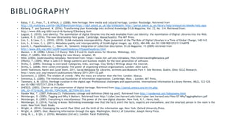 BIBLIOGRAPHY
• Kalay, Y. E., Kvan, T., & Affleck, J. (2008). New heritage: New media and cultural heritage. London: Routledge. Retrieved from
http://lib.myilibrary.com?id=106295&entityid=https://idp1.solent.ac.uk/idp/shibboleth; http://portal.solent.ac.uk/library/help/eresources/ebooks-help.aspx
• Kärberg, T. and Saarevet. K. (2016). Transforming User Knowledge into Archival Knowledge D-Lib Magazine, Vol. 22, No. 3/4. Retrieved from:
http://www.dlib.org/dlib/march16/karberg/03karberg.html
• Lagoze, C. (2010). Lost identity: The assimilation of digital libraries into the web Available from Lost Identity: the Assimilation of Digital Libraries into the Web.
• Lankes, R. D. (2016). The new librarianship field guide. Cambridge, Massachusetts: The MIT Press.
• Lim, S., & Liew, C. L. (2010). (2010). GLAM metadata interoperability. Paper presented at the The Role of Digital Libraries in a Time of Global Change, 140-143.
• Lim, S., & Liew, C. L. (2011). Metadata quality and interoperability of GLAM digital images. Ap, 63(5), 484-498. doi:10.1108/00012531111164978
• Lourdi, I., Papatheodorou, C., Doerr, M.: Semantic integration of collection description. D-Lib Magazine. 15 (2009) retrieved from
http://www.dlib.org/dlib/july09/papatheodorou/07papatheodorou.html
• Maness, J. M. (2006). Library 2.0 theory: Web 2.0 and its implications for libraries. Webology, 3(2)
• Miller, P. (2005). Web 2.0: Building the new library. Ariadne, 45
• NISO. (2004). Understanding metadata. Retrieved from: https://www.lter.uaf.edu/metadata_files/UnderstandingMetadata.pdf
• O'Reilly, T. (2005). What is web 2.0: Design patterns and business models for the next generation of software.
• Shirky, C. (2005). Ontology is overrated: Categories, links, and tags. Clay Shirky's Writings about the Internet,
• Shirky, C. (2008). Here comes everybody: The power of organizing without organizations. London: Allen Lane.
• Smith-Yoshimura, Karen and Cyndi Shein. 2011. Social Metadata for Libraries, Archives and Museums Part 1: Site Reviews. Dublin, Ohio: OCLC Research.
http://www.oclc.org/research/publications/library/2011/2011-02.pdf.
• Surowiecki, J. (2004). The wisdom of crowds : Why the many are smarter than the few. London: Abacus.
• Svenonius, E. (2000). The intellectual foundation of information organization. Cambridge, Mass. ; London: MIT Press.
• Tammaro, A. M. (2016). Heritage curation in the digital age: Professional challenges and opportunities. International Information & Library Review, 48(2), 122-128.
doi:10.1080/10572317.2016.1176454
• UNESCO. (2003). Charter on the preservation of digital heritage. Retrieved from http://portal.unesco.org/en/ev.php-
URL_ID=17721&URL_DO=DO_TOPIC&URL_SECTION=201.html
• Vander Wal, T. (2007, February 2). Folksonomy coinage and definition [Web log post]. Retrieved from http://vanderwal.net/folksonomy.html
• Weinberger, D. (2005). Tagging and Why It Matters. Retrieved from http://cyber.law.harvard.edu/sites/cyber.law.harvard.edu/files/07-WhyTaggingMatters.pdf
• Weinberger, D. (2007). Everything is miscellaneous: The power of the new digital disorder. New York, N.Y.: Henry Holt.
• Weinberger, D. (2014). Too big to know: Rethinking knowledge now that the facts aren't the facts, experts are everywhere, and the smartest person in the room is the
room. New York: Basic Books.
• Wright, A. (2014). Cataloging the world: Paul Otlet and the birth of the information age. New York: Oxford University Press.
• Wright, A. (2007). Glut: Mastering information through the ages. Washington, District of Columbia: Joseph Henry Press.
• Zeng, M. L., & Qin, J. (2016). Metadata (2nd ed.). London: Facet Publishing.
 
