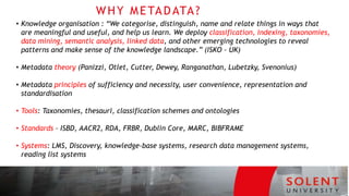 WHY METADATA?
• Knowledge organisation : “We categorise, distinguish, name and relate things in ways that
are meaningful and useful, and help us learn. We deploy classification, indexing, taxonomies,
data mining, semantic analysis, linked data, and other emerging technologies to reveal
patterns and make sense of the knowledge landscape.” (ISKO - UK)
• Metadata theory (Panizzi, Otlet, Cutter, Dewey, Ranganathan, Lubetzky, Svenonius)
• Metadata principles of sufficiency and necessity, user convenience, representation and
standardisation
• Tools: Taxonomies, thesauri, classification schemes and ontologies
• Standards – ISBD, AACR2, RDA, FRBR, Dublin Core, MARC, BIBFRAME
• Systems: LMS, Discovery, knowledge-base systems, research data management systems,
reading list systems
 