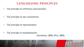 CATALOGUING PRINCIPLES
• The principle of sufficiency and necessity
• The principle of user convenience
• The principle of representation
• The principle of standardisation
(Svenonius, 2000; IFLA, 2009)
 
