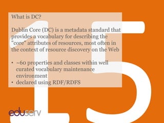 15,[object Object],What is DC?,[object Object],Dublin Core (DC) is a metadata standard that provides a vocabulary for describing the "core" attributes of resources, most often in the context of resource discovery on the Web,[object Object],[object Object]