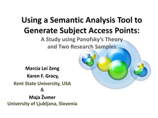 Using a Semantic Analysis Tool to
Generate Subject Access Points:
A Study using Panofsky’s Theory
and Two Research Samples
Marcia Lei Zeng
Karen F. Gracy,
Kent State University, USA
&
Maja Žumer
University of Ljubljana, Slovenia
13th International Conference (ISKO 2014)
Krakow, Poland,. May 19th-22nd 2014
 