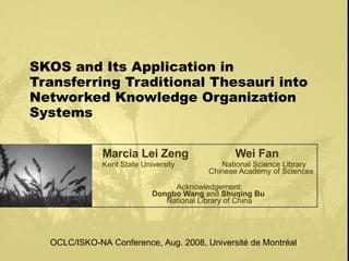 SKOS and Its Application in Transferring Traditional Thesauri into Networked Knowledge Organization Systems Marcia Lei Zeng   Wei Fan Kent State University  National Science Library       Chinese Academy of Sciences Acknowledgement: Dongbo Wang  and  Shuqing Bu   National Library of China OCLC/ISKO-NA Conference, Aug. 2008, Université de Montréal 