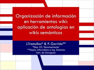 Organización de información en herramientas wiki: aplicación de ontologías en wikis semánticos   J.Tramullas* & P. Garrido** *Dep. CC. Documentación **Depto. Informática e Ing. Sistemas Univ. de Zaragoza 