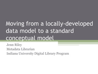 Moving from a locally-developed
data model to a standard
conceptual model
Jenn Riley
Metadata Librarian
Indiana University Digital Library Program

 