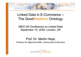 Linked Data in E-Commerce –
 The GoodRelations Ontology

  ISKO UK Conference on Linked Data
    September 14, 2020, London, UK


          Prof. Dr. Martin Hepp
Professur für Allgemeine BWL, insbesondere E-Business
 