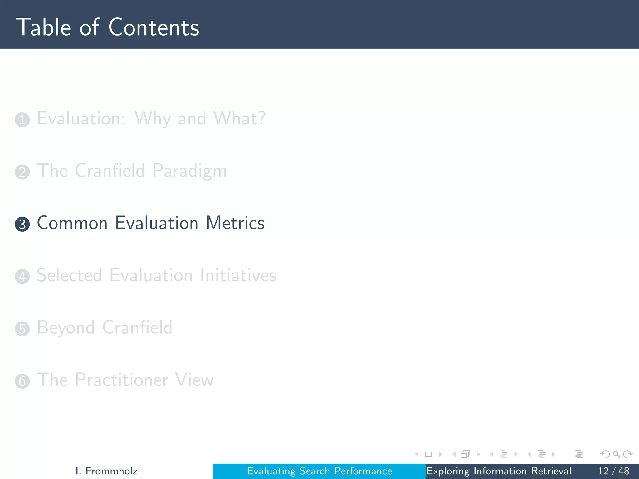 Table of Contents
1 Evaluation: Why and What?
2 The Cranfield Paradigm
3 Common Evaluation Metrics
4 Selected Evaluation Initiatives
5 Beyond Cranfield
6 The Practitioner View
I. Frommholz Evaluating Search Performance Exploring Information Retrieval 12 / 48
 