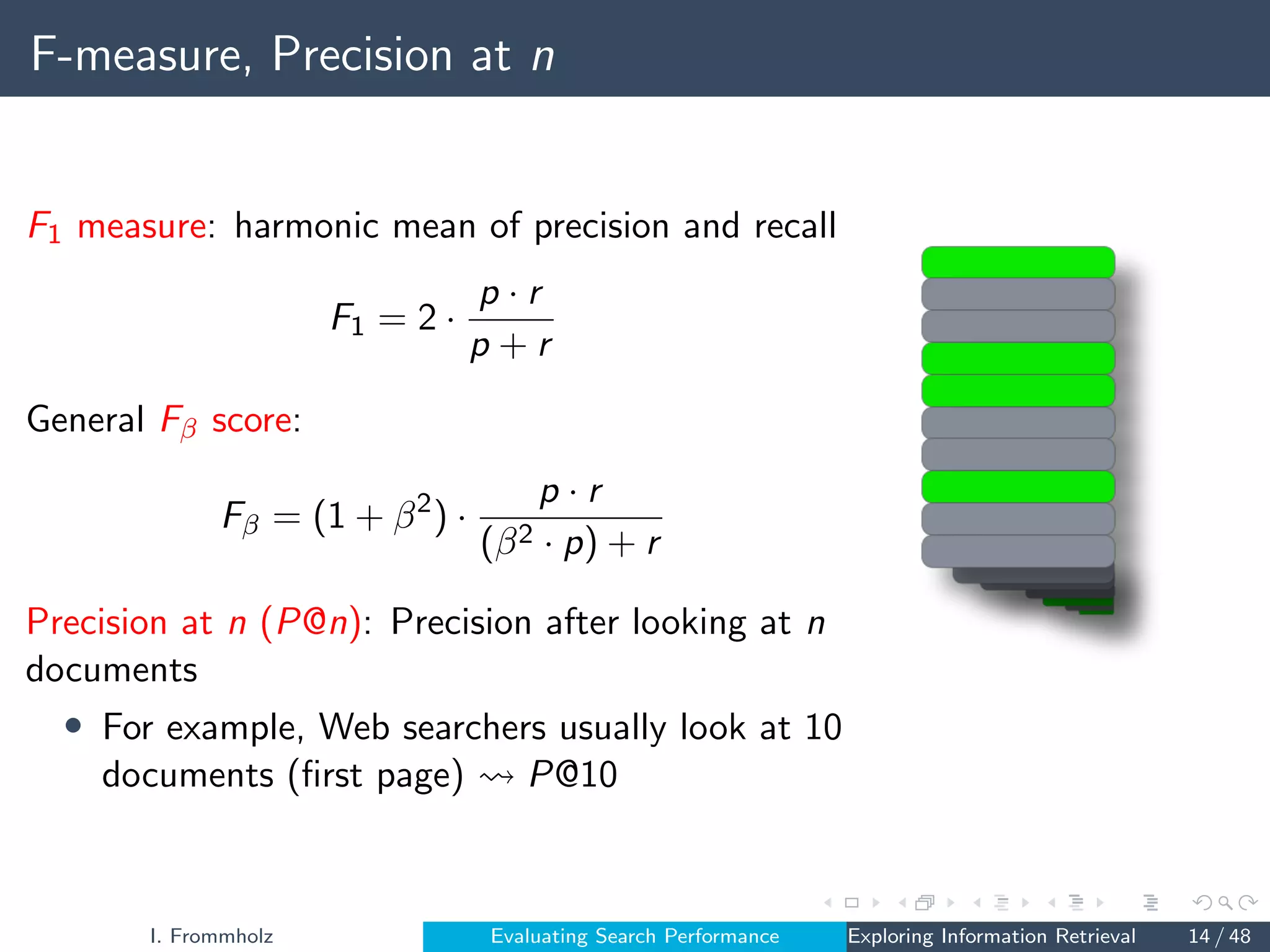 F-measure, Precision at n
F1 measure: harmonic mean of precision and recall
F1 = 2 ·
p · r
p + r
General Fβ score:
Fβ = (1 + β2
) ·
p · r
(β2 · p) + r
Precision at n (P@n): Precision after looking at n
documents
• For example, Web searchers usually look at 10
documents (first page) P@10
I. Frommholz Evaluating Search Performance Exploring Information Retrieval 14 / 48
 