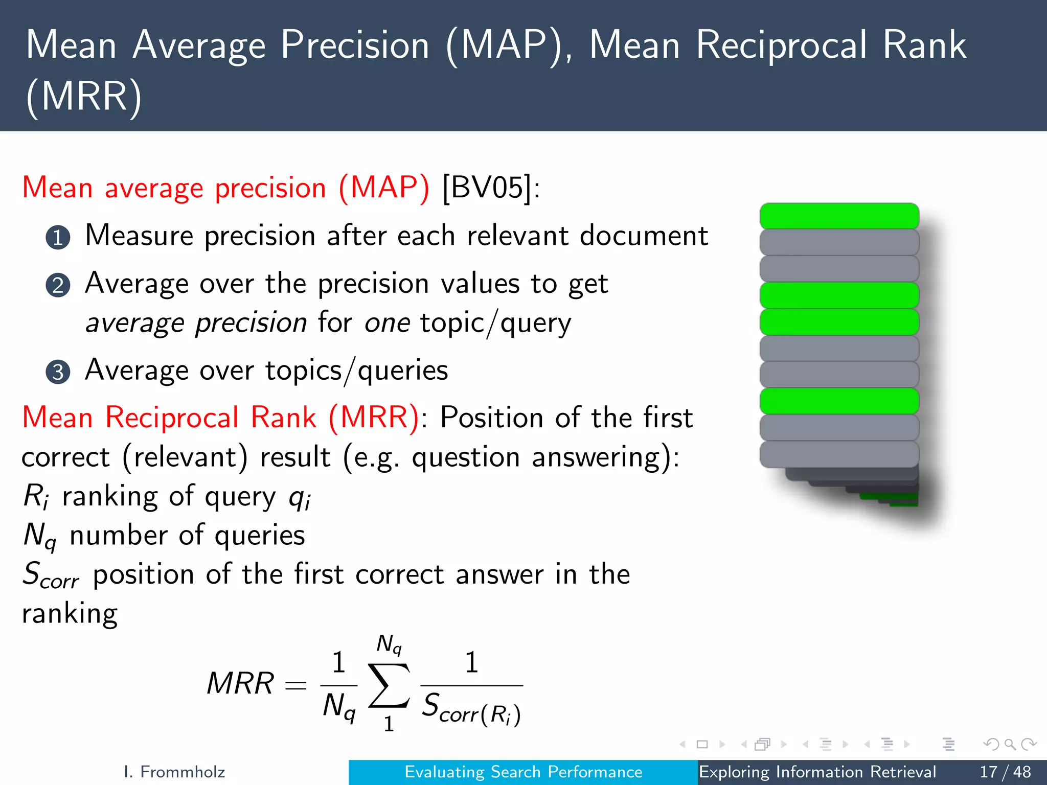 Mean Average Precision (MAP), Mean Reciprocal Rank
(MRR)
Mean average precision (MAP) [BV05]:
1 Measure precision after each relevant document
2 Average over the precision values to get
average precision for one topic/query
3 Average over topics/queries
Mean Reciprocal Rank (MRR): Position of the first
correct (relevant) result (e.g. question answering):
Ri ranking of query qi
Nq number of queries
Scorr position of the first correct answer in the
ranking
MRR =
1
Nq
Nq
X
1
1
Scorr(Ri )
I. Frommholz Evaluating Search Performance Exploring Information Retrieval 17 / 48
 