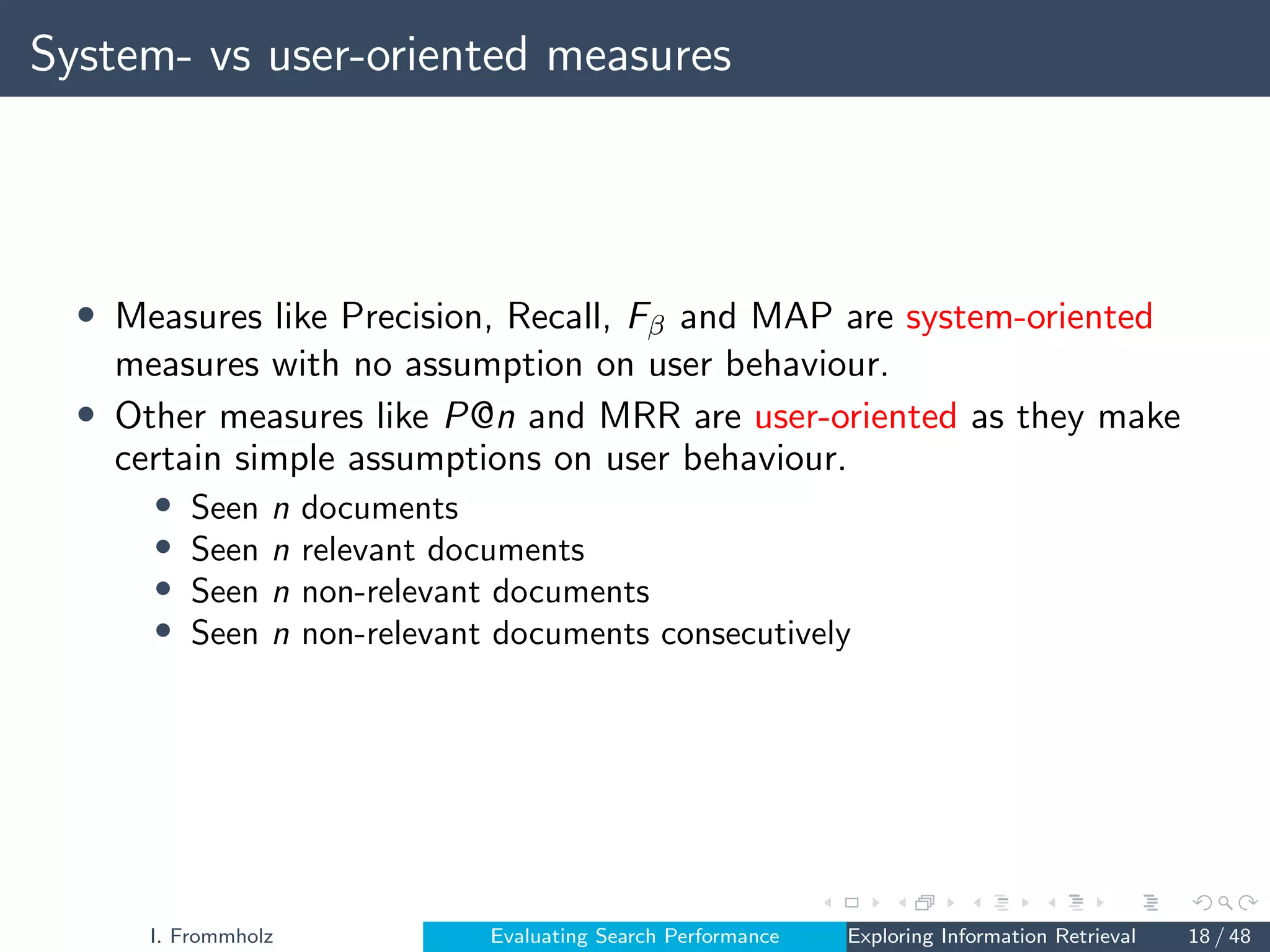 System- vs user-oriented measures
• Measures like Precision, Recall, Fβ and MAP are system-oriented
measures with no assumption on user behaviour.
• Other measures like P@n and MRR are user-oriented as they make
certain simple assumptions on user behaviour.
• Seen n documents
• Seen n relevant documents
• Seen n non-relevant documents
• Seen n non-relevant documents consecutively
I. Frommholz Evaluating Search Performance Exploring Information Retrieval 18 / 48
 