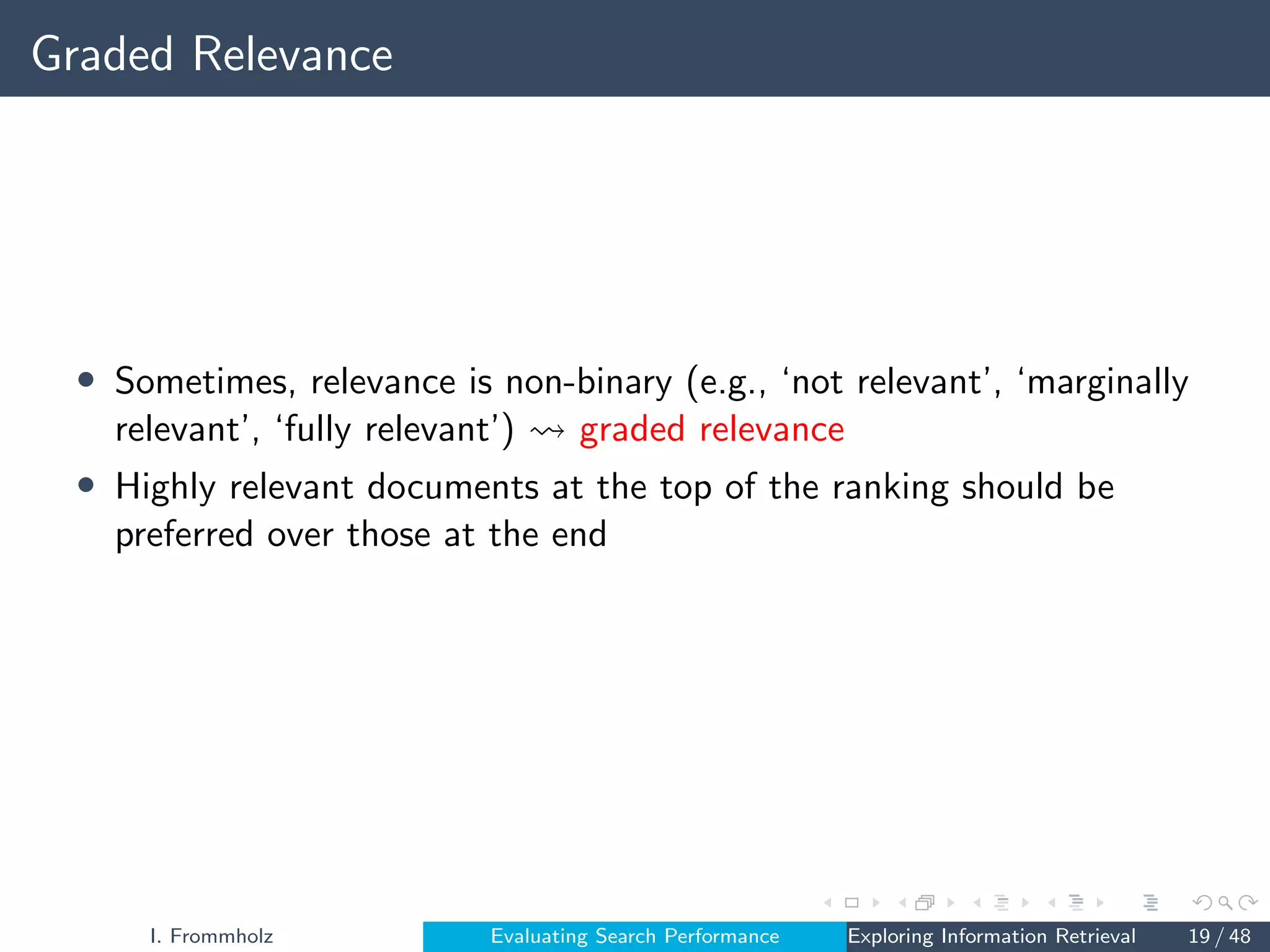 Graded Relevance
• Sometimes, relevance is non-binary (e.g., ‘not relevant’, ‘marginally
relevant’, ‘fully relevant’) graded relevance
• Highly relevant documents at the top of the ranking should be
preferred over those at the end
I. Frommholz Evaluating Search Performance Exploring Information Retrieval 19 / 48
 