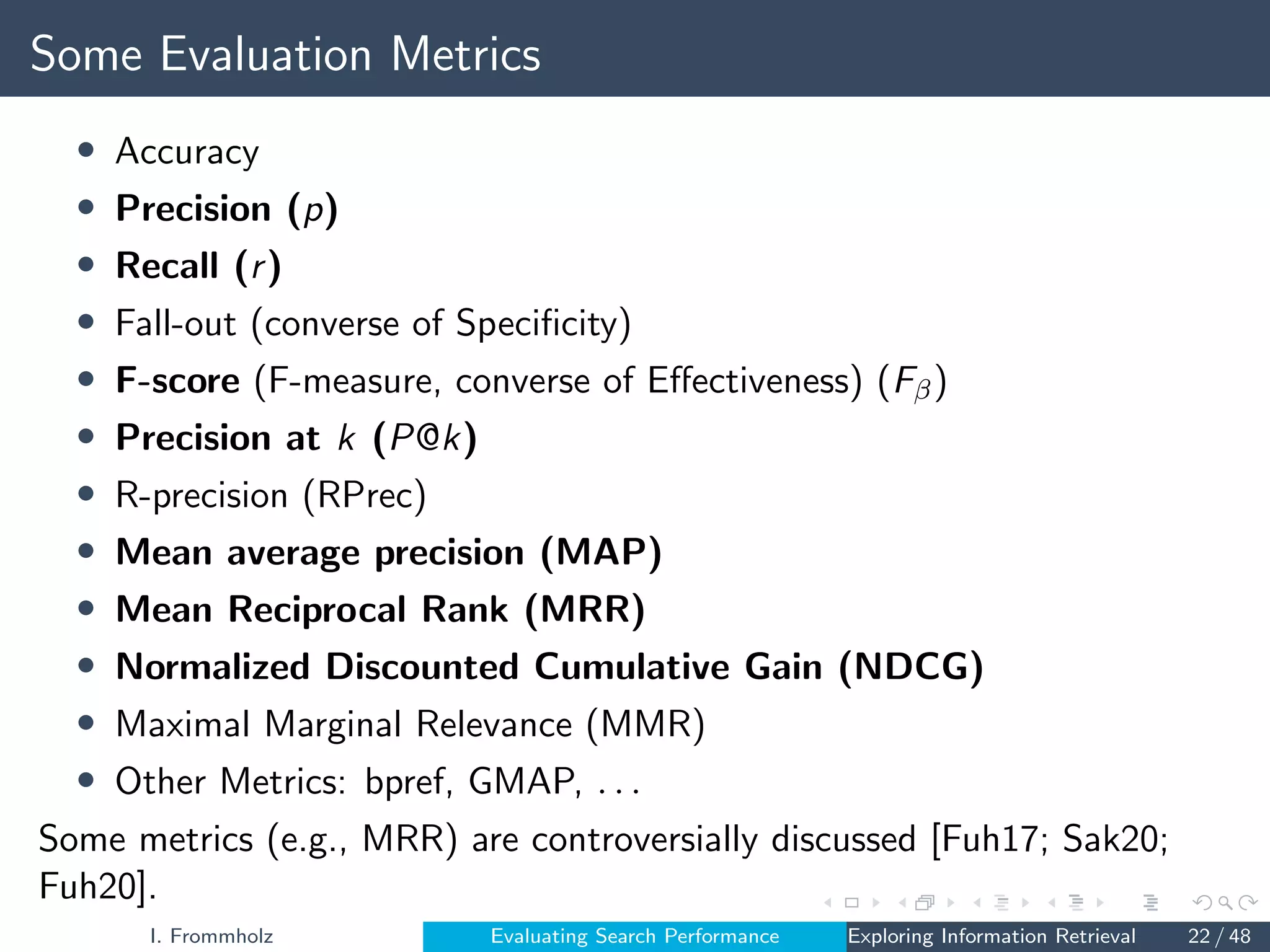 Some Evaluation Metrics
• Accuracy
• Precision (p)
• Recall (r)
• Fall-out (converse of Specificity)
• F-score (F-measure, converse of Effectiveness) (Fβ)
• Precision at k (P@k)
• R-precision (RPrec)
• Mean average precision (MAP)
• Mean Reciprocal Rank (MRR)
• Normalized Discounted Cumulative Gain (NDCG)
• Maximal Marginal Relevance (MMR)
• Other Metrics: bpref, GMAP, . . .
Some metrics (e.g., MRR) are controversially discussed [Fuh17; Sak20;
Fuh20].
I. Frommholz Evaluating Search Performance Exploring Information Retrieval 22 / 48
 