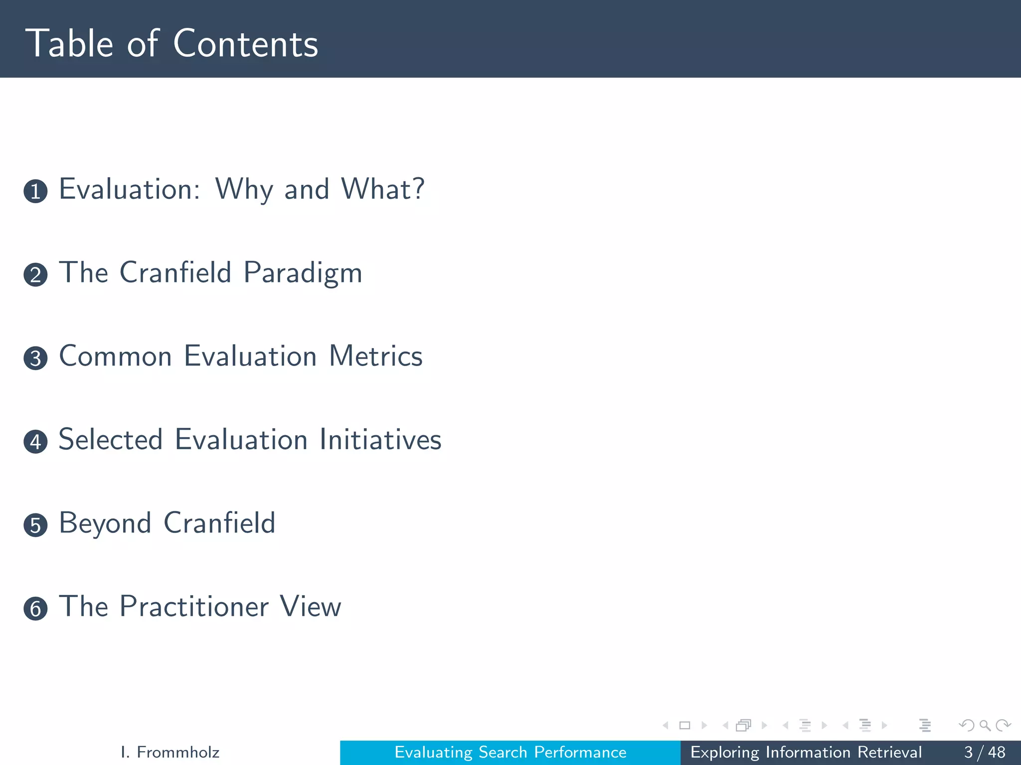 Table of Contents
1 Evaluation: Why and What?
2 The Cranfield Paradigm
3 Common Evaluation Metrics
4 Selected Evaluation Initiatives
5 Beyond Cranfield
6 The Practitioner View
I. Frommholz Evaluating Search Performance Exploring Information Retrieval 3 / 48
 