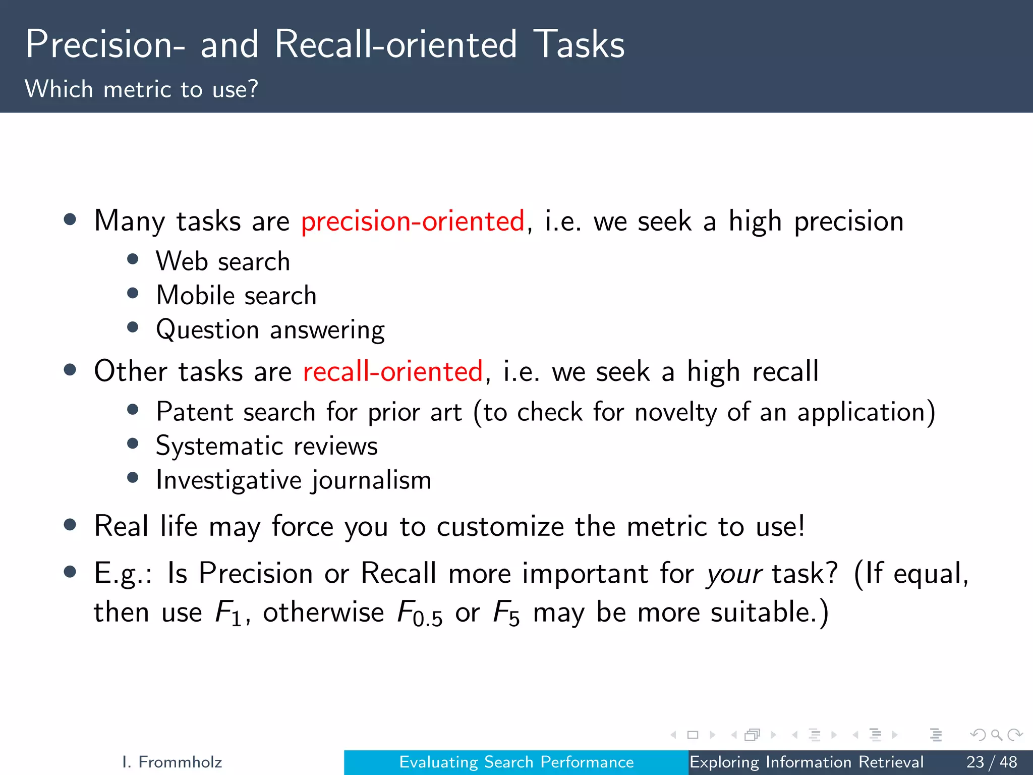 Precision- and Recall-oriented Tasks
Which metric to use?
• Many tasks are precision-oriented, i.e. we seek a high precision
• Web search
• Mobile search
• Question answering
• Other tasks are recall-oriented, i.e. we seek a high recall
• Patent search for prior art (to check for novelty of an application)
• Systematic reviews
• Investigative journalism
• Real life may force you to customize the metric to use!
• E.g.: Is Precision or Recall more important for your task? (If equal,
then use F1, otherwise F0.5 or F5 may be more suitable.)
I. Frommholz Evaluating Search Performance Exploring Information Retrieval 23 / 48
 