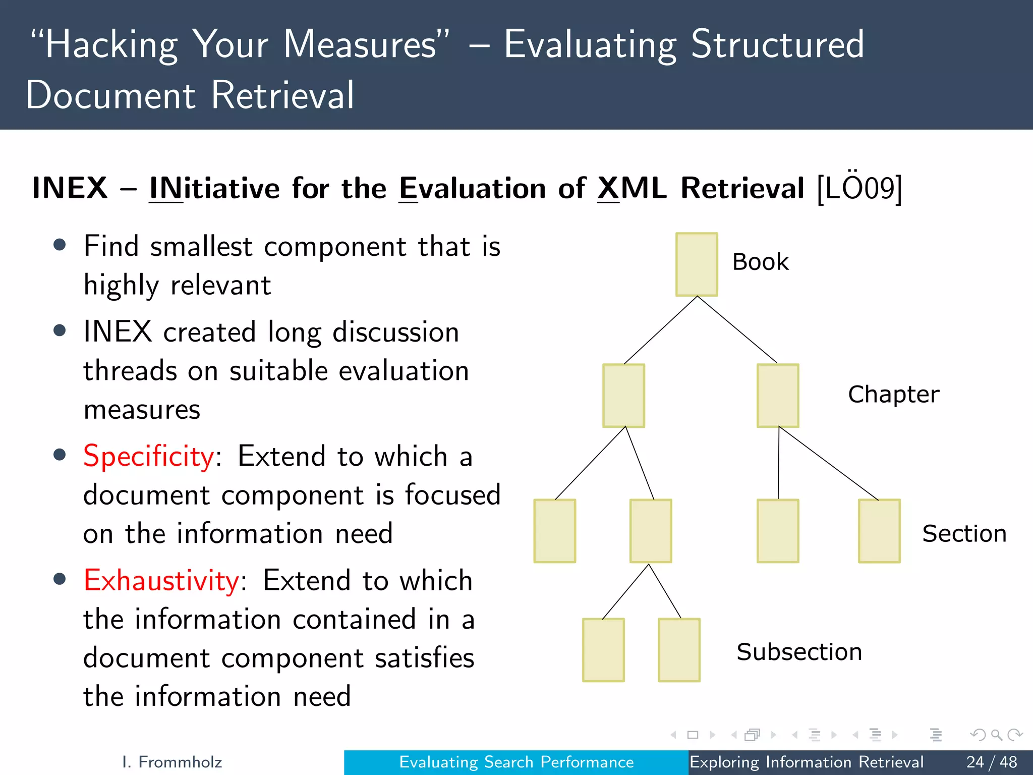 “Hacking Your Measures” – Evaluating Structured
Document Retrieval
INEX – INitiative for the Evaluation of XML Retrieval [LÖ09]
• Find smallest component that is
highly relevant
• INEX created long discussion
threads on suitable evaluation
measures
• Specificity: Extend to which a
document component is focused
on the information need
• Exhaustivity: Extend to which
the information contained in a
document component satisfies
the information need
Book
Chapter
Section
Subsection
I. Frommholz Evaluating Search Performance Exploring Information Retrieval 24 / 48
 