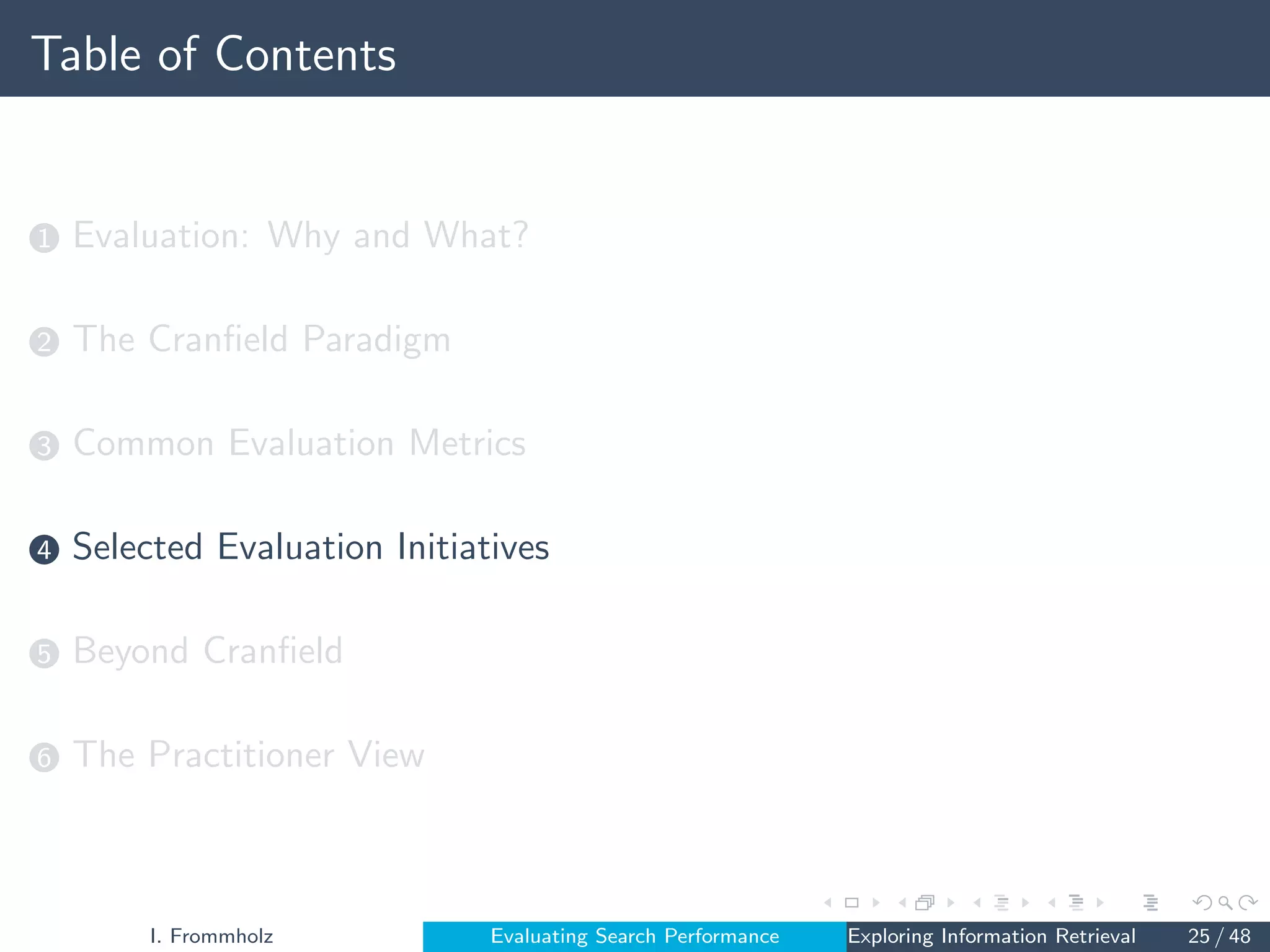 Table of Contents
1 Evaluation: Why and What?
2 The Cranfield Paradigm
3 Common Evaluation Metrics
4 Selected Evaluation Initiatives
5 Beyond Cranfield
6 The Practitioner View
I. Frommholz Evaluating Search Performance Exploring Information Retrieval 25 / 48
 