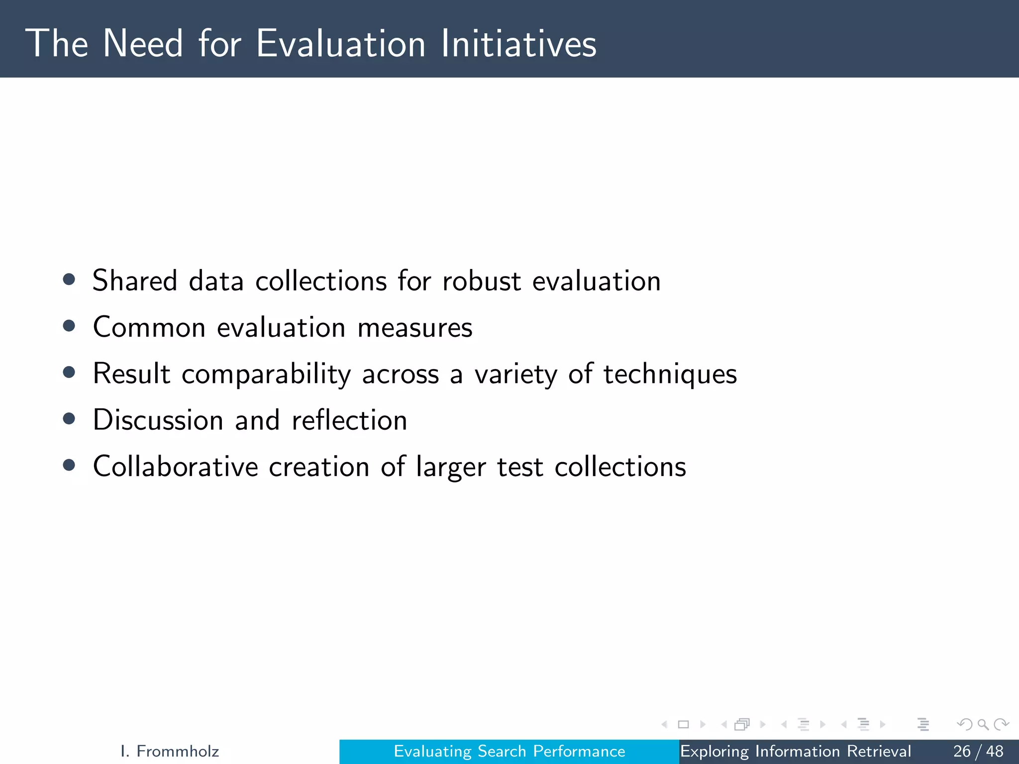 The Need for Evaluation Initiatives
• Shared data collections for robust evaluation
• Common evaluation measures
• Result comparability across a variety of techniques
• Discussion and reflection
• Collaborative creation of larger test collections
I. Frommholz Evaluating Search Performance Exploring Information Retrieval 26 / 48
 